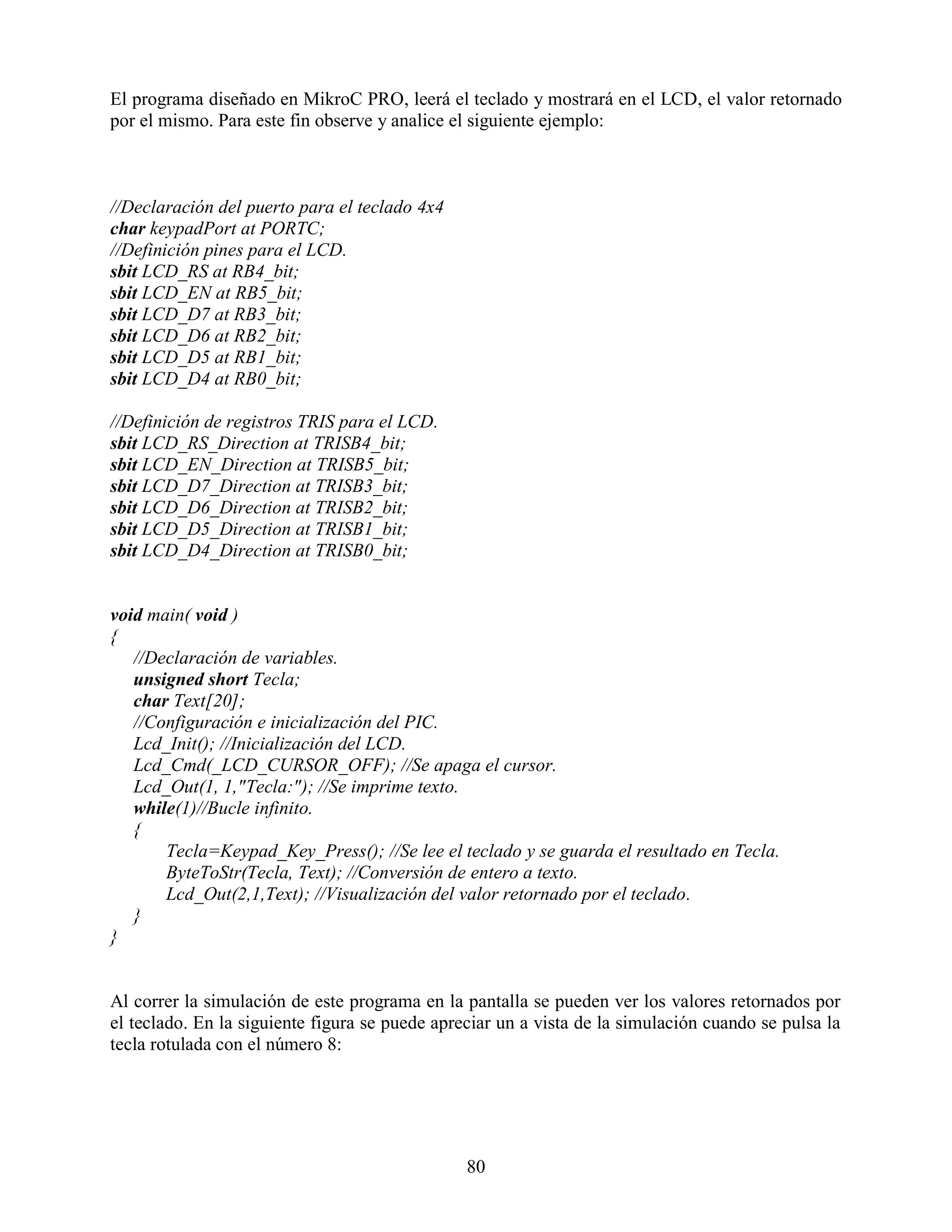 El programa diseñado en MikroC PRO, leerá el teclado y mostrará en el LCD, el valor retornado
por el mismo. Para este fin observe y analice el siguiente ejemplo:



//Declaración del puerto para el teclado 4x4
char keypadPort at PORTC;
//Definición pines para el LCD.
sbit LCD_RS at RB4_bit;
sbit LCD_EN at RB5_bit;
sbit LCD_D7 at RB3_bit;
sbit LCD_D6 at RB2_bit;
sbit LCD_D5 at RB1_bit;
sbit LCD_D4 at RB0_bit;

//Definición de registros TRIS para el LCD.
sbit LCD_RS_Direction at TRISB4_bit;
sbit LCD_EN_Direction at TRISB5_bit;
sbit LCD_D7_Direction at TRISB3_bit;
sbit LCD_D6_Direction at TRISB2_bit;
sbit LCD_D5_Direction at TRISB1_bit;
sbit LCD_D4_Direction at TRISB0_bit;


void main( void )
{
   //Declaración de variables.
   unsigned short Tecla;
   char Text[20];
   //Configuración e inicialización del PIC.
   Lcd_Init(); //Inicialización del LCD.
   Lcd_Cmd(_LCD_CURSOR_OFF); //Se apaga el cursor.
   Lcd_Out(1, 1,"Tecla:"); //Se imprime texto.
   while(1)//Bucle infinito.
   {
       Tecla=Keypad_Key_Press(); //Se lee el teclado y se guarda el resultado en Tecla.
       ByteToStr(Tecla, Text); //Conversión de entero a texto.
       Lcd_Out(2,1,Text); //Visualización del valor retornado por el teclado.
   }
}


Al correr la simulación de este programa en la pantalla se pueden ver los valores retornados por
el teclado. En la siguiente figura se puede apreciar un a vista de la simulación cuando se pulsa la
tecla rotulada con el número 8:




                                                80
 
