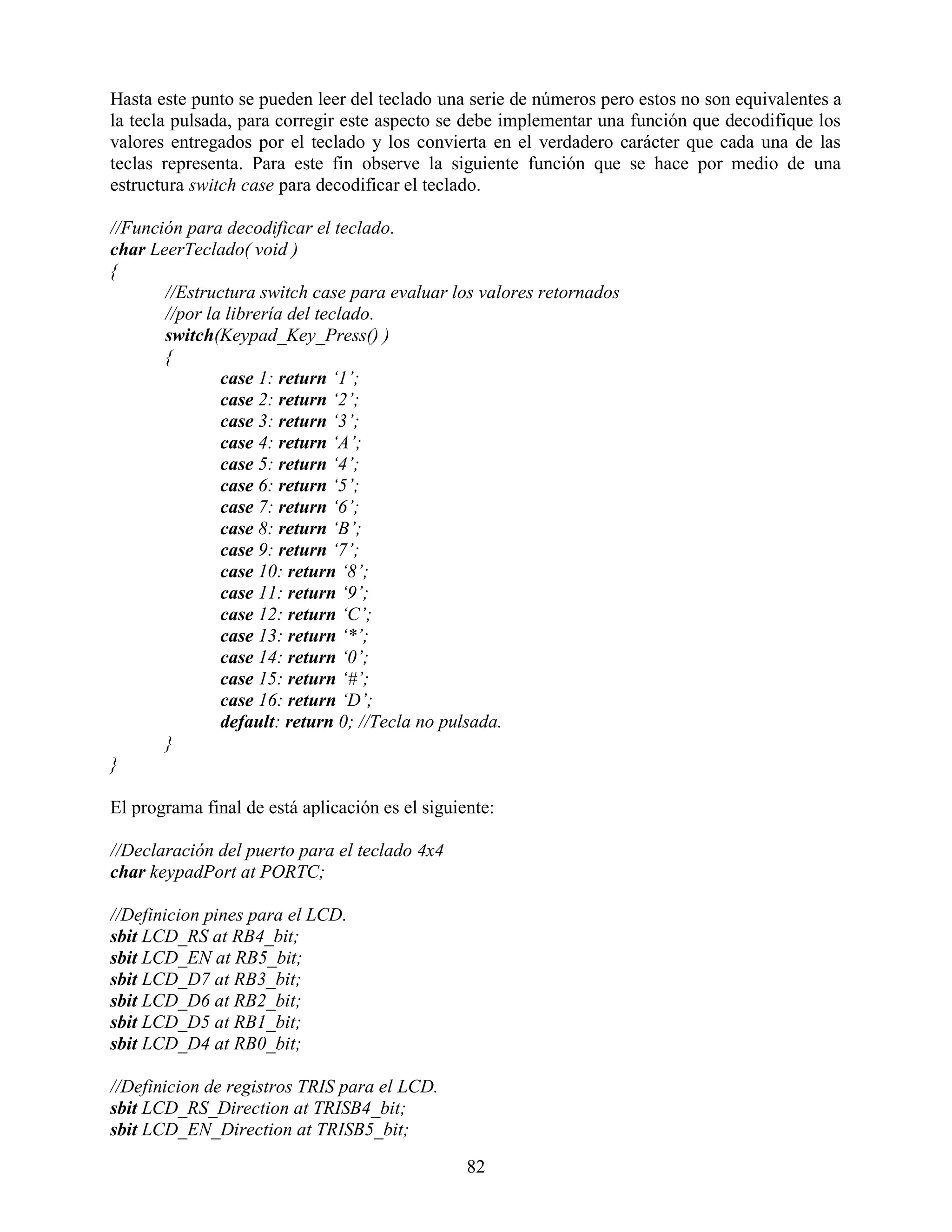 Hasta este punto se pueden leer del teclado una serie de números pero estos no son equivalentes a
la tecla pulsada, para corregir este aspecto se debe implementar una función que decodifique los
valores entregados por el teclado y los convierta en el verdadero carácter que cada una de las
teclas representa. Para este fin observe la siguiente función que se hace por medio de una
estructura switch case para decodificar el teclado.

//Función para decodificar el teclado.
char LeerTeclado( void )
{
       //Estructura switch case para evaluar los valores retornados
       //por la librería del teclado.
       switch(Keypad_Key_Press() )
       {
               case 1: return „1‟;
               case 2: return „2‟;
               case 3: return „3‟;
               case 4: return „A‟;
               case 5: return „4‟;
               case 6: return „5‟;
               case 7: return „6‟;
               case 8: return „B‟;
               case 9: return „7‟;
               case 10: return „8‟;
               case 11: return „9‟;
               case 12: return „C‟;
               case 13: return „*‟;
               case 14: return „0‟;
               case 15: return „#‟;
               case 16: return „D‟;
               default: return 0; //Tecla no pulsada.
       }
}

El programa final de está aplicación es el siguiente:

//Declaración del puerto para el teclado 4x4
char keypadPort at PORTC;

//Definicion pines para el LCD.
sbit LCD_RS at RB4_bit;
sbit LCD_EN at RB5_bit;
sbit LCD_D7 at RB3_bit;
sbit LCD_D6 at RB2_bit;
sbit LCD_D5 at RB1_bit;
sbit LCD_D4 at RB0_bit;

//Definicion de registros TRIS para el LCD.
sbit LCD_RS_Direction at TRISB4_bit;
sbit LCD_EN_Direction at TRISB5_bit;

                                                 82
 