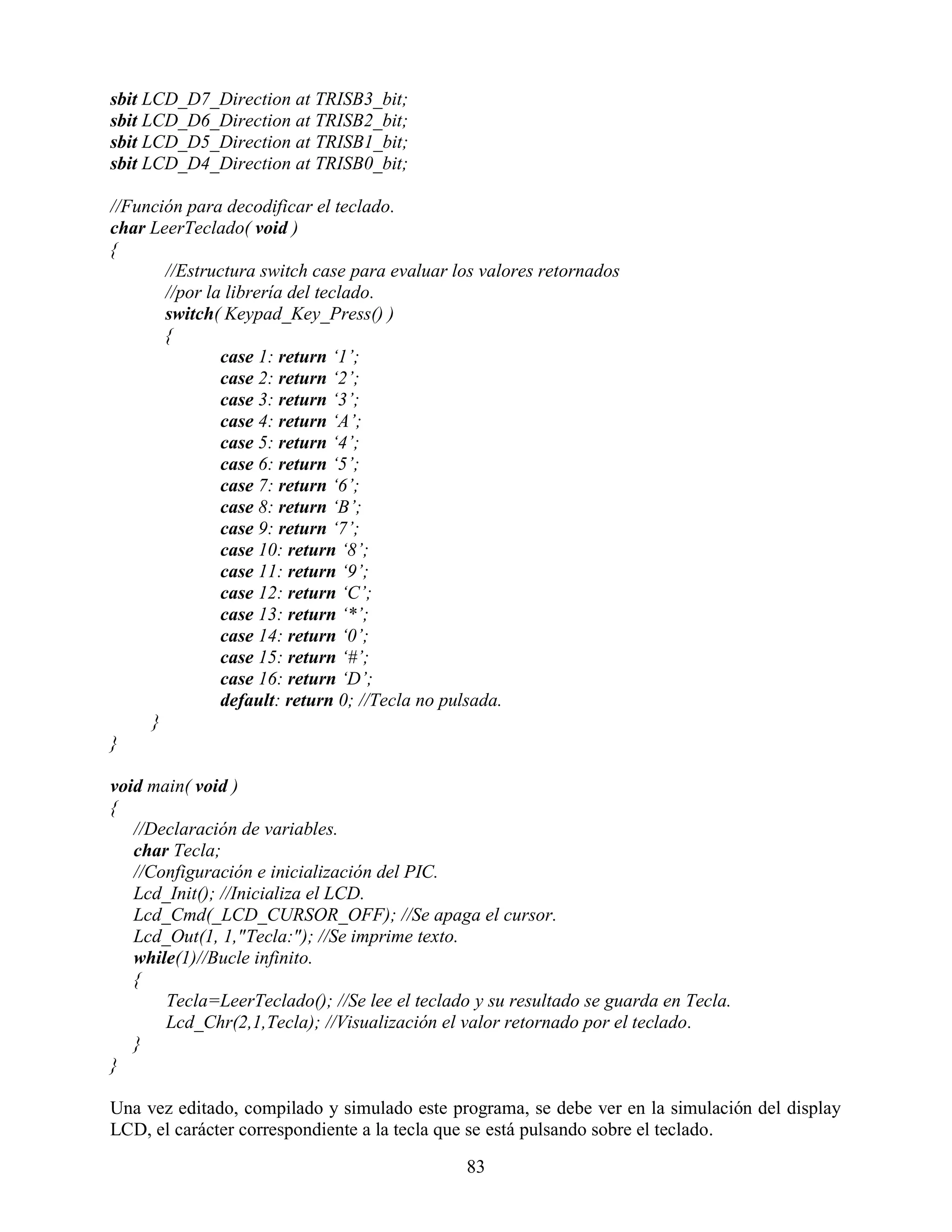 sbit LCD_D7_Direction at TRISB3_bit;
sbit LCD_D6_Direction at TRISB2_bit;
sbit LCD_D5_Direction at TRISB1_bit;
sbit LCD_D4_Direction at TRISB0_bit;

//Función para decodificar el teclado.
char LeerTeclado( void )
{
       //Estructura switch case para evaluar los valores retornados
       //por la librería del teclado.
       switch( Keypad_Key_Press() )
       {
               case 1: return „1‟;
               case 2: return „2‟;
               case 3: return „3‟;
               case 4: return „A‟;
               case 5: return „4‟;
               case 6: return „5‟;
               case 7: return „6‟;
               case 8: return „B‟;
               case 9: return „7‟;
               case 10: return „8‟;
               case 11: return „9‟;
               case 12: return „C‟;
               case 13: return „*‟;
               case 14: return „0‟;
               case 15: return „#‟;
               case 16: return „D‟;
               default: return 0; //Tecla no pulsada.
     }
}

void main( void )
{
   //Declaración de variables.
   char Tecla;
   //Configuración e inicialización del PIC.
   Lcd_Init(); //Inicializa el LCD.
   Lcd_Cmd(_LCD_CURSOR_OFF); //Se apaga el cursor.
   Lcd_Out(1, 1,"Tecla:"); //Se imprime texto.
   while(1)//Bucle infinito.
   {
       Tecla=LeerTeclado(); //Se lee el teclado y su resultado se guarda en Tecla.
       Lcd_Chr(2,1,Tecla); //Visualización el valor retornado por el teclado.
   }
}

Una vez editado, compilado y simulado este programa, se debe ver en la simulación del display
LCD, el carácter correspondiente a la tecla que se está pulsando sobre el teclado.

                                               83
 
