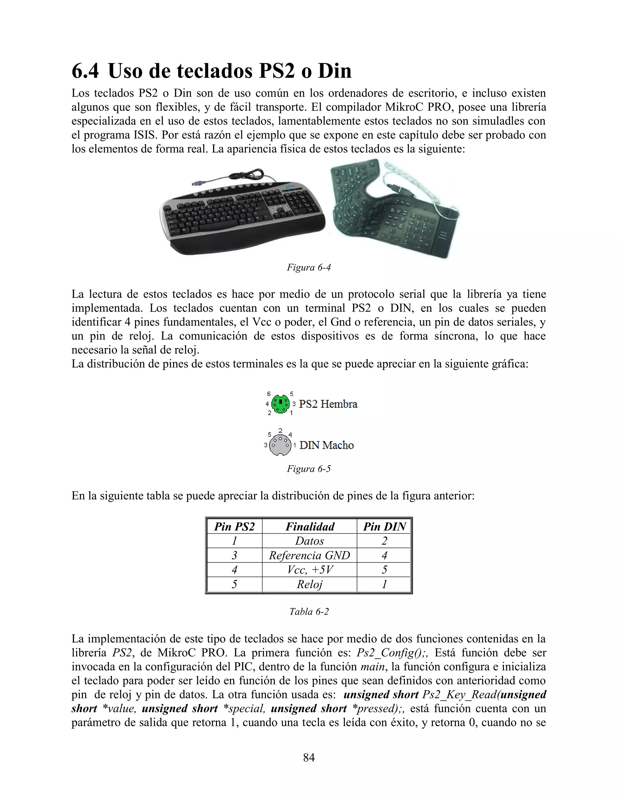 6.4 Uso de teclados PS2 o Din
Los teclados PS2 o Din son de uso común en los ordenadores de escritorio, e incluso existen
algunos que son flexibles, y de fácil transporte. El compilador MikroC PRO, posee una librería
especializada en el uso de estos teclados, lamentablemente estos teclados no son simuladles con
el programa ISIS. Por está razón el ejemplo que se expone en este capítulo debe ser probado con
los elementos de forma real. La apariencia física de estos teclados es la siguiente:




                                              Figura 6-4

La lectura de estos teclados es hace por medio de un protocolo serial que la librería ya tiene
implementada. Los teclados cuentan con un terminal PS2 o DIN, en los cuales se pueden
identificar 4 pines fundamentales, el Vcc o poder, el Gnd o referencia, un pin de datos seriales, y
un pin de reloj. La comunicación de estos dispositivos es de forma síncrona, lo que hace
necesario la señal de reloj.
La distribución de pines de estos terminales es la que se puede apreciar en la siguiente gráfica:




                                              Figura 6-5

En la siguiente tabla se puede apreciar la distribución de pines de la figura anterior:

                              Pin PS2        Finalidad        Pin DIN
                                 1             Datos             2
                                 3        Referencia GND         4
                                 4           Vcc, +5V            5
                                 5             Reloj             1

                                              Tabla 6-2

La implementación de este tipo de teclados se hace por medio de dos funciones contenidas en la
librería PS2, de MikroC PRO. La primera función es: Ps2_Config();, Está función debe ser
invocada en la configuración del PIC, dentro de la función main, la función configura e inicializa
el teclado para poder ser leído en función de los pines que sean definidos con anterioridad como
pin de reloj y pin de datos. La otra función usada es: unsigned short Ps2_Key_Read(unsigned
short *value, unsigned short *special, unsigned short *pressed);, está función cuenta con un
parámetro de salida que retorna 1, cuando una tecla es leída con éxito, y retorna 0, cuando no se

                                                 84
 