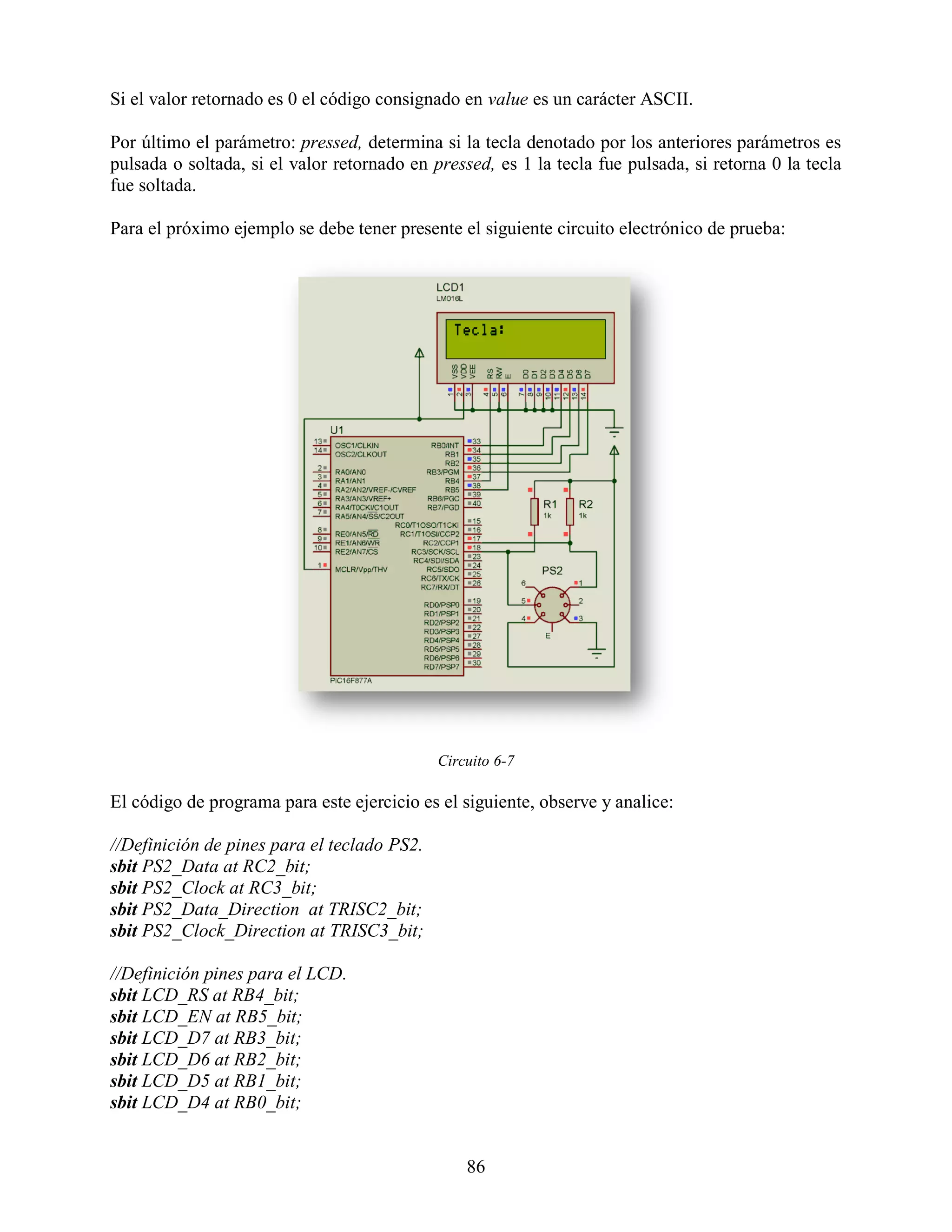 Si el valor retornado es 0 el código consignado en value es un carácter ASCII.

Por último el parámetro: pressed, determina si la tecla denotado por los anteriores parámetros es
pulsada o soltada, si el valor retornado en pressed, es 1 la tecla fue pulsada, si retorna 0 la tecla
fue soltada.

Para el próximo ejemplo se debe tener presente el siguiente circuito electrónico de prueba:




                                             Circuito 6-7

El código de programa para este ejercicio es el siguiente, observe y analice:

//Definición de pines para el teclado PS2.
sbit PS2_Data at RC2_bit;
sbit PS2_Clock at RC3_bit;
sbit PS2_Data_Direction at TRISC2_bit;
sbit PS2_Clock_Direction at TRISC3_bit;

//Definición pines para el LCD.
sbit LCD_RS at RB4_bit;
sbit LCD_EN at RB5_bit;
sbit LCD_D7 at RB3_bit;
sbit LCD_D6 at RB2_bit;
sbit LCD_D5 at RB1_bit;
sbit LCD_D4 at RB0_bit;


                                                 86
 