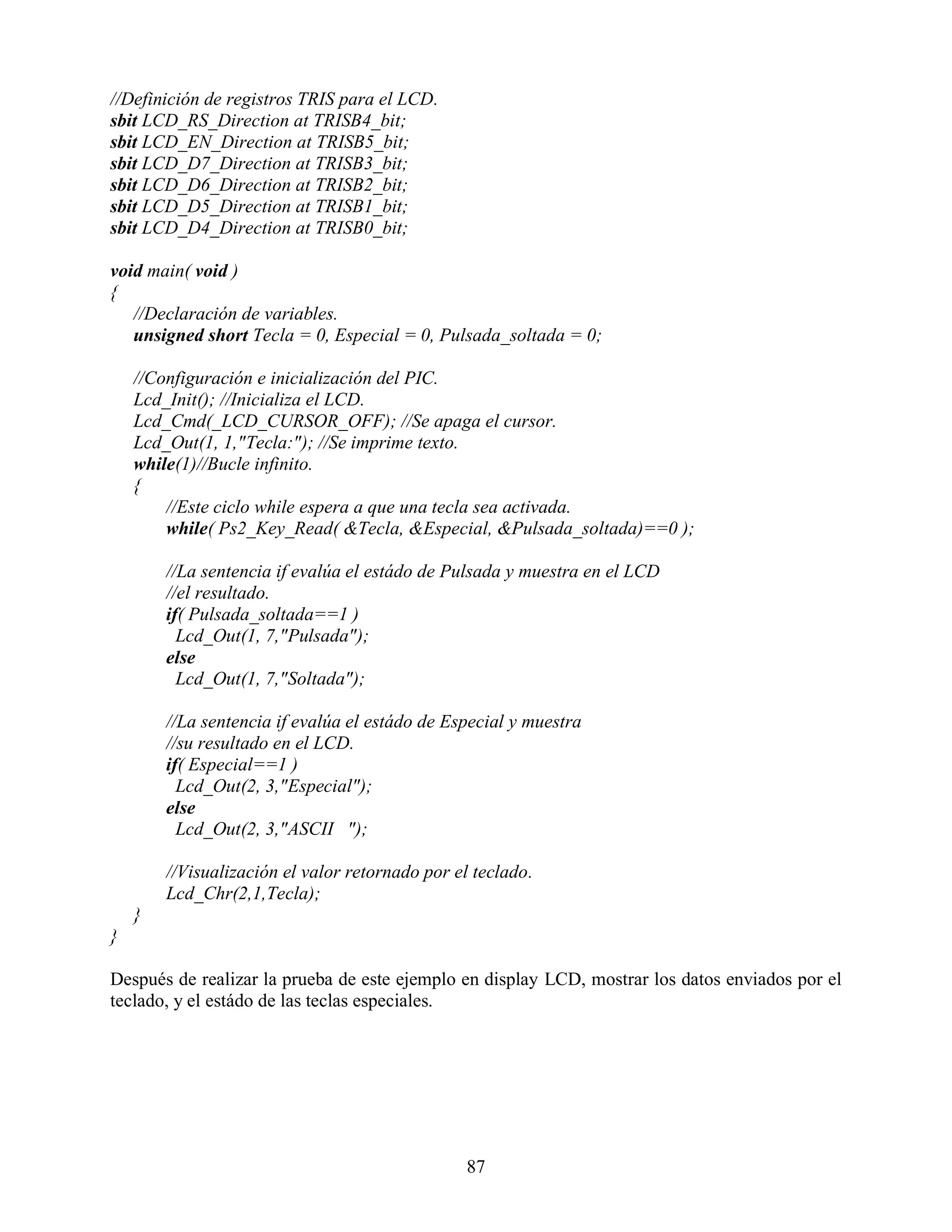 //Definición de registros TRIS para el LCD.
sbit LCD_RS_Direction at TRISB4_bit;
sbit LCD_EN_Direction at TRISB5_bit;
sbit LCD_D7_Direction at TRISB3_bit;
sbit LCD_D6_Direction at TRISB2_bit;
sbit LCD_D5_Direction at TRISB1_bit;
sbit LCD_D4_Direction at TRISB0_bit;

void main( void )
{
   //Declaración de variables.
   unsigned short Tecla = 0, Especial = 0, Pulsada_soltada = 0;

    //Configuración e inicialización del PIC.
    Lcd_Init(); //Inicializa el LCD.
    Lcd_Cmd(_LCD_CURSOR_OFF); //Se apaga el cursor.
    Lcd_Out(1, 1,"Tecla:"); //Se imprime texto.
    while(1)//Bucle infinito.
    {
        //Este ciclo while espera a que una tecla sea activada.
        while( Ps2_Key_Read( &Tecla, &Especial, &Pulsada_soltada)==0 );

        //La sentencia if evalúa el estádo de Pulsada y muestra en el LCD
        //el resultado.
        if( Pulsada_soltada==1 )
          Lcd_Out(1, 7,"Pulsada");
        else
          Lcd_Out(1, 7,"Soltada");

        //La sentencia if evalúa el estádo de Especial y muestra
        //su resultado en el LCD.
        if( Especial==1 )
          Lcd_Out(2, 3,"Especial");
        else
          Lcd_Out(2, 3,"ASCII ");

        //Visualización el valor retornado por el teclado.
        Lcd_Chr(2,1,Tecla);
    }
}

Después de realizar la prueba de este ejemplo en display LCD, mostrar los datos enviados por el
teclado, y el estádo de las teclas especiales.




                                                87
 