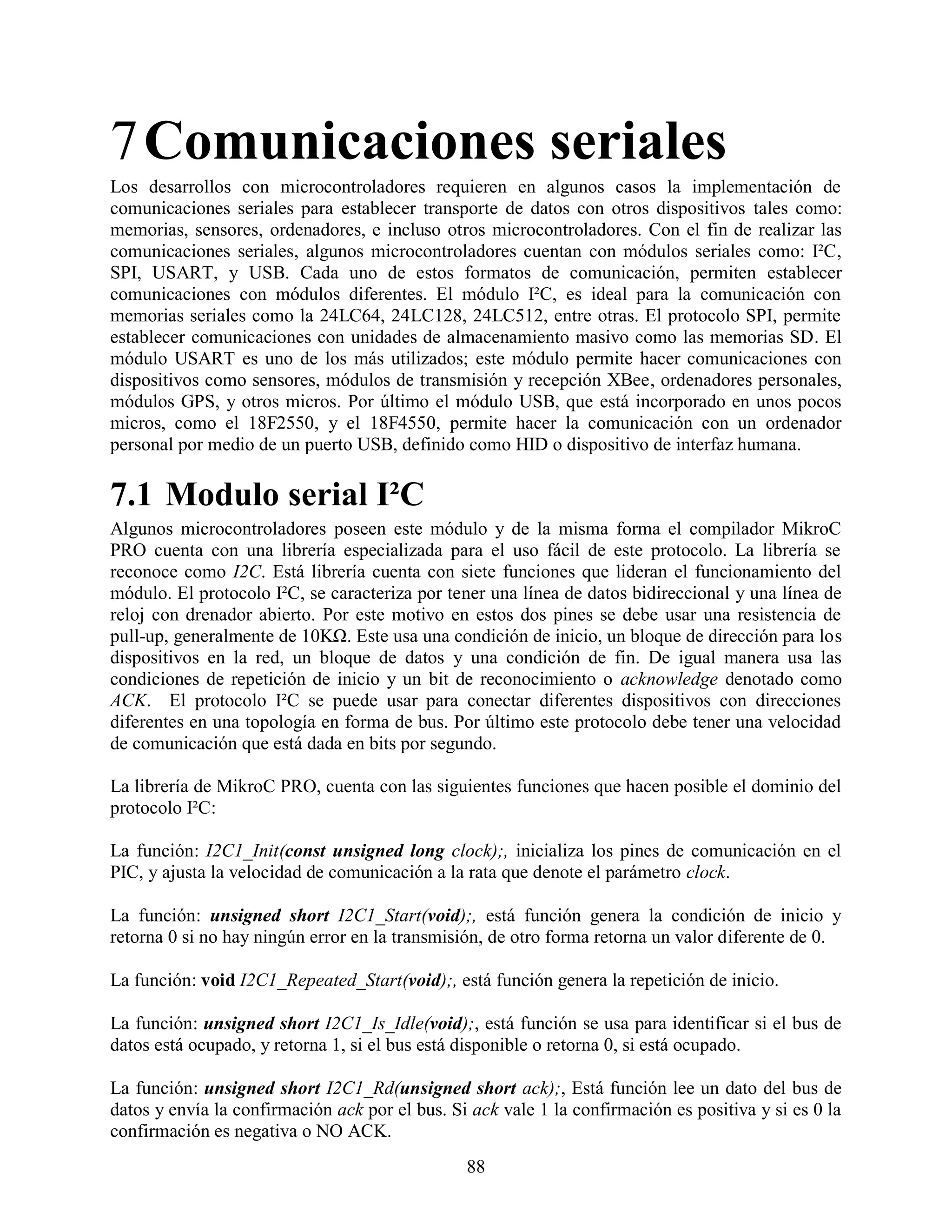 7 Comunicaciones seriales
Los desarrollos con microcontroladores requieren en algunos casos la implementación de
comunicaciones seriales para establecer transporte de datos con otros dispositivos tales como:
memorias, sensores, ordenadores, e incluso otros microcontroladores. Con el fin de realizar las
comunicaciones seriales, algunos microcontroladores cuentan con módulos seriales como: I²C,
SPI, USART, y USB. Cada uno de estos formatos de comunicación, permiten establecer
comunicaciones con módulos diferentes. El módulo I²C, es ideal para la comunicación con
memorias seriales como la 24LC64, 24LC128, 24LC512, entre otras. El protocolo SPI, permite
establecer comunicaciones con unidades de almacenamiento masivo como las memorias SD. El
módulo USART es uno de los más utilizados; este módulo permite hacer comunicaciones con
dispositivos como sensores, módulos de transmisión y recepción XBee, ordenadores personales,
módulos GPS, y otros micros. Por último el módulo USB, que está incorporado en unos pocos
micros, como el 18F2550, y el 18F4550, permite hacer la comunicación con un ordenador
personal por medio de un puerto USB, definido como HID o dispositivo de interfaz humana.

7.1 Modulo serial I²C
Algunos microcontroladores poseen este módulo y de la misma forma el compilador MikroC
PRO cuenta con una librería especializada para el uso fácil de este protocolo. La librería se
reconoce como I2C. Está librería cuenta con siete funciones que lideran el funcionamiento del
módulo. El protocolo I²C, se caracteriza por tener una línea de datos bidireccional y una línea de
reloj con drenador abierto. Por este motivo en estos dos pines se debe usar una resistencia de
pull-up, generalmente de 10KΩ. Este usa una condición de inicio, un bloque de dirección para los
dispositivos en la red, un bloque de datos y una condición de fin. De igual manera usa las
condiciones de repetición de inicio y un bit de reconocimiento o acknowledge denotado como
ACK. El protocolo I²C se puede usar para conectar diferentes dispositivos con direcciones
diferentes en una topología en forma de bus. Por último este protocolo debe tener una velocidad
de comunicación que está dada en bits por segundo.

La librería de MikroC PRO, cuenta con las siguientes funciones que hacen posible el dominio del
protocolo I²C:

La función: I2C1_Init(const unsigned long clock);, inicializa los pines de comunicación en el
PIC, y ajusta la velocidad de comunicación a la rata que denote el parámetro clock.

La función: unsigned short I2C1_Start(void);, está función genera la condición de inicio y
retorna 0 si no hay ningún error en la transmisión, de otro forma retorna un valor diferente de 0.

La función: void I2C1_Repeated_Start(void);, está función genera la repetición de inicio.

La función: unsigned short I2C1_Is_Idle(void);, está función se usa para identificar si el bus de
datos está ocupado, y retorna 1, si el bus está disponible o retorna 0, si está ocupado.

La función: unsigned short I2C1_Rd(unsigned short ack);, Está función lee un dato del bus de
datos y envía la confirmación ack por el bus. Si ack vale 1 la confirmación es positiva y si es 0 la
confirmación es negativa o NO ACK.
                                                88
 