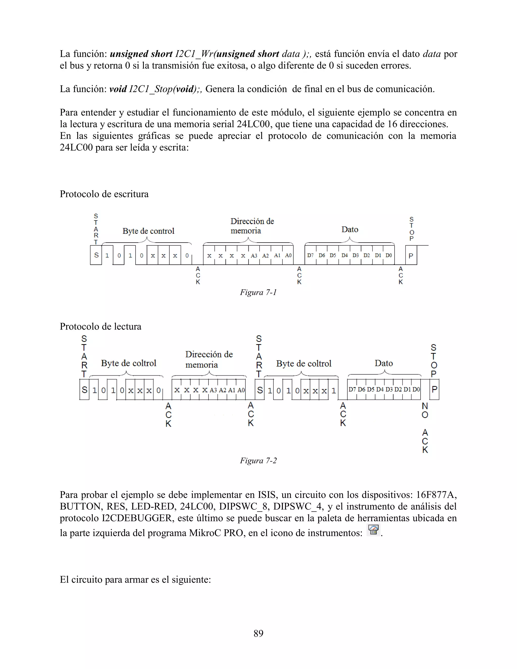 La función: unsigned short I2C1_Wr(unsigned short data );, está función envía el dato data por
el bus y retorna 0 si la transmisión fue exitosa, o algo diferente de 0 si suceden errores.

La función: void I2C1_Stop(void);, Genera la condición de final en el bus de comunicación.

Para entender y estudiar el funcionamiento de este módulo, el siguiente ejemplo se concentra en
la lectura y escritura de una memoria serial 24LC00, que tiene una capacidad de 16 direcciones.
En las siguientes gráficas se puede apreciar el protocolo de comunicación con la memoria
24LC00 para ser leída y escrita:



Protocolo de escritura




                                           Figura 7-1



Protocolo de lectura




                                           Figura 7-2



Para probar el ejemplo se debe implementar en ISIS, un circuito con los dispositivos: 16F877A,
BUTTON, RES, LED-RED, 24LC00, DIPSWC_8, DIPSWC_4, y el instrumento de análisis del
protocolo I2CDEBUGGER, este último se puede buscar en la paleta de herramientas ubicada en
la parte izquierda del programa MikroC PRO, en el icono de instrumentos:    .



El circuito para armar es el siguiente:




                                              89
 
