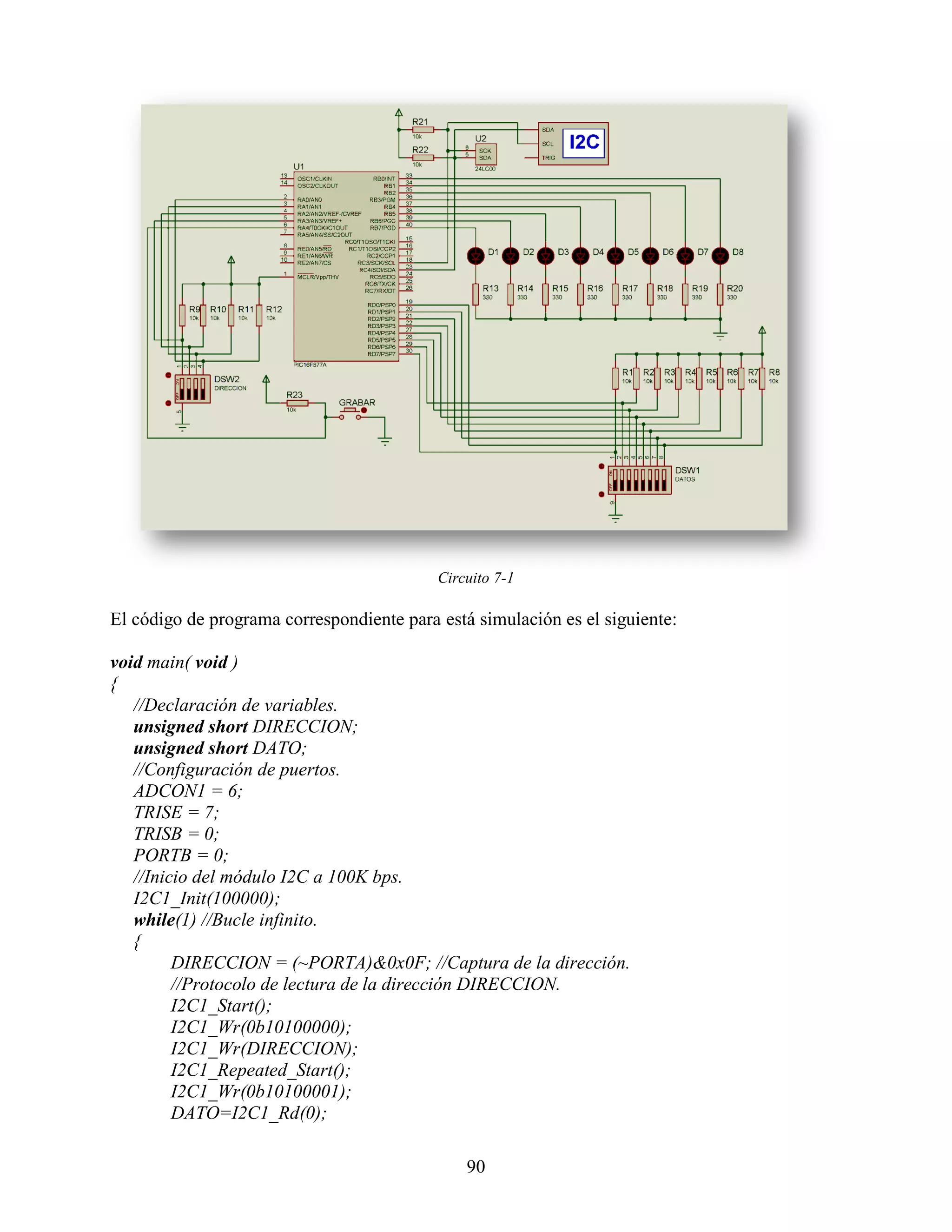 Circuito 7-1

El código de programa correspondiente para está simulación es el siguiente:

void main( void )
{
   //Declaración de variables.
   unsigned short DIRECCION;
   unsigned short DATO;
   //Configuración de puertos.
   ADCON1 = 6;
   TRISE = 7;
   TRISB = 0;
   PORTB = 0;
   //Inicio del módulo I2C a 100K bps.
   I2C1_Init(100000);
   while(1) //Bucle infinito.
   {
         DIRECCION = (~PORTA)&0x0F; //Captura de la dirección.
         //Protocolo de lectura de la dirección DIRECCION.
         I2C1_Start();
         I2C1_Wr(0b10100000);
         I2C1_Wr(DIRECCION);
         I2C1_Repeated_Start();
         I2C1_Wr(0b10100001);
         DATO=I2C1_Rd(0);

                                               90
 