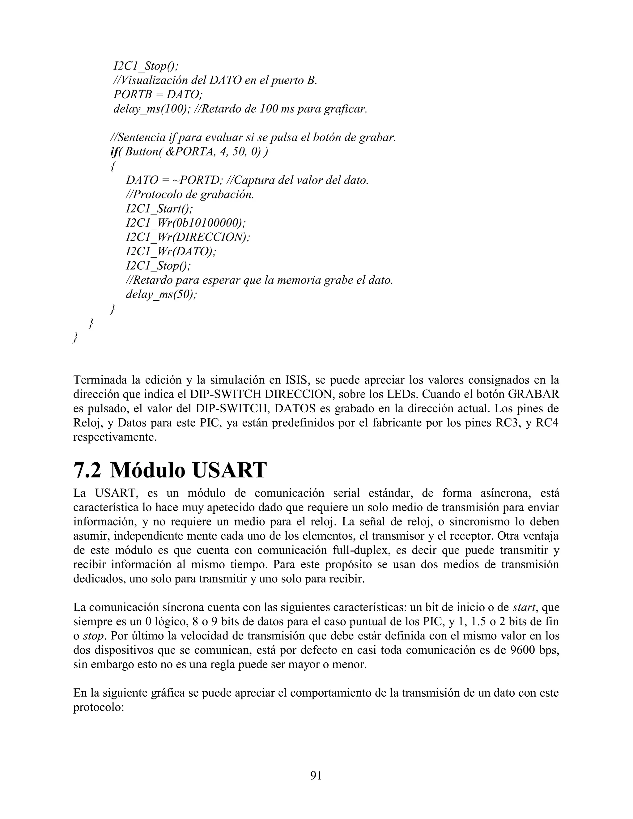 I2C1_Stop();
        //Visualización del DATO en el puerto B.
        PORTB = DATO;
        delay_ms(100); //Retardo de 100 ms para graficar.

        //Sentencia if para evaluar si se pulsa el botón de grabar.
        if( Button( &PORTA, 4, 50, 0) )
        {
            DATO = ~PORTD; //Captura del valor del dato.
            //Protocolo de grabación.
            I2C1_Start();
            I2C1_Wr(0b10100000);
            I2C1_Wr(DIRECCION);
            I2C1_Wr(DATO);
            I2C1_Stop();
            //Retardo para esperar que la memoria grabe el dato.
            delay_ms(50);
        }
    }
}


Terminada la edición y la simulación en ISIS, se puede apreciar los valores consignados en la
dirección que indica el DIP-SWITCH DIRECCION, sobre los LEDs. Cuando el botón GRABAR
es pulsado, el valor del DIP-SWITCH, DATOS es grabado en la dirección actual. Los pines de
Reloj, y Datos para este PIC, ya están predefinidos por el fabricante por los pines RC3, y RC4
respectivamente.

7.2 Módulo USART
La USART, es un módulo de comunicación serial estándar, de forma asíncrona, está
característica lo hace muy apetecido dado que requiere un solo medio de transmisión para enviar
información, y no requiere un medio para el reloj. La señal de reloj, o sincronismo lo deben
asumir, independiente mente cada uno de los elementos, el transmisor y el receptor. Otra ventaja
de este módulo es que cuenta con comunicación full-duplex, es decir que puede transmitir y
recibir información al mismo tiempo. Para este propósito se usan dos medios de transmisión
dedicados, uno solo para transmitir y uno solo para recibir.

La comunicación síncrona cuenta con las siguientes características: un bit de inicio o de start, que
siempre es un 0 lógico, 8 o 9 bits de datos para el caso puntual de los PIC, y 1, 1.5 o 2 bits de fin
o stop. Por último la velocidad de transmisión que debe estár definida con el mismo valor en los
dos dispositivos que se comunican, está por defecto en casi toda comunicación es de 9600 bps,
sin embargo esto no es una regla puede ser mayor o menor.

En la siguiente gráfica se puede apreciar el comportamiento de la transmisión de un dato con este
protocolo:




                                                 91
 