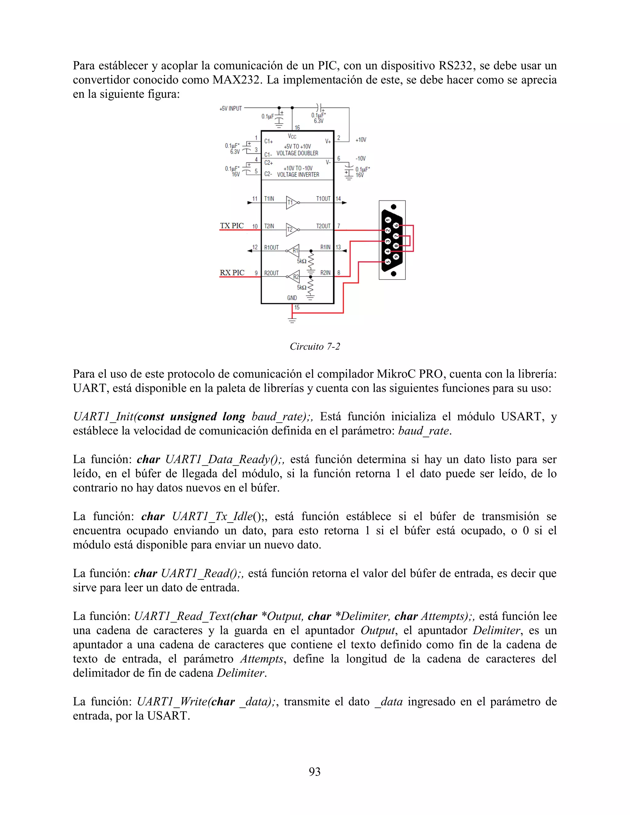 Para estáblecer y acoplar la comunicación de un PIC, con un dispositivo RS232, se debe usar un
convertidor conocido como MAX232. La implementación de este, se debe hacer como se aprecia
en la siguiente figura:




                                           Circuito 7-2

Para el uso de este protocolo de comunicación el compilador MikroC PRO, cuenta con la librería:
UART, está disponible en la paleta de librerías y cuenta con las siguientes funciones para su uso:

UART1_Init(const unsigned long baud_rate);, Está función inicializa el módulo USART, y
estáblece la velocidad de comunicación definida en el parámetro: baud_rate.

La función: char UART1_Data_Ready();, está función determina si hay un dato listo para ser
leído, en el búfer de llegada del módulo, si la función retorna 1 el dato puede ser leído, de lo
contrario no hay datos nuevos en el búfer.

La función: char UART1_Tx_Idle();, está función estáblece si el búfer de transmisión se
encuentra ocupado enviando un dato, para esto retorna 1 si el búfer está ocupado, o 0 si el
módulo está disponible para enviar un nuevo dato.

La función: char UART1_Read();, está función retorna el valor del búfer de entrada, es decir que
sirve para leer un dato de entrada.

La función: UART1_Read_Text(char *Output, char *Delimiter, char Attempts);, está función lee
una cadena de caracteres y la guarda en el apuntador Output, el apuntador Delimiter, es un
apuntador a una cadena de caracteres que contiene el texto definido como fin de la cadena de
texto de entrada, el parámetro Attempts, define la longitud de la cadena de caracteres del
delimitador de fin de cadena Delimiter.

La función: UART1_Write(char _data);, transmite el dato _data ingresado en el parámetro de
entrada, por la USART.



                                               93
 