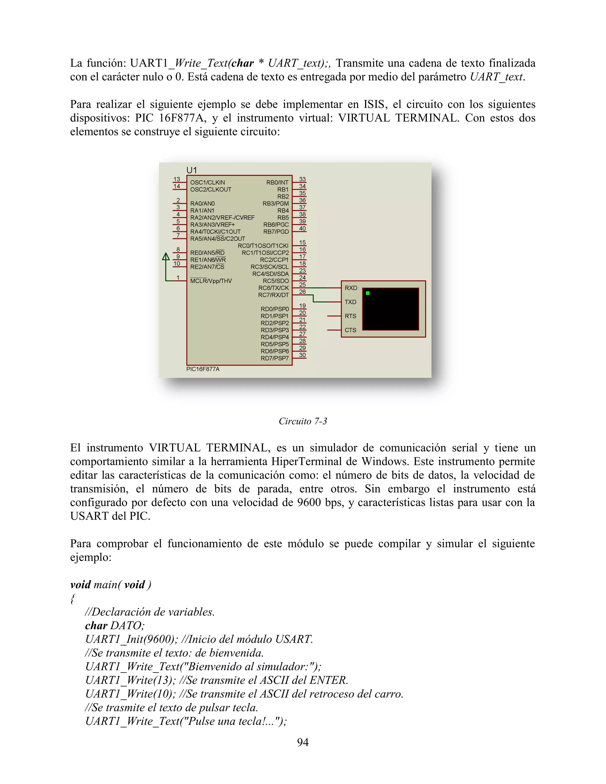 La función: UART1_Write_Text(char * UART_text);, Transmite una cadena de texto finalizada
con el carácter nulo o 0. Está cadena de texto es entregada por medio del parámetro UART_text.

Para realizar el siguiente ejemplo se debe implementar en ISIS, el circuito con los siguientes
dispositivos: PIC 16F877A, y el instrumento virtual: VIRTUAL TERMINAL. Con estos dos
elementos se construye el siguiente circuito:




                                          Circuito 7-3

El instrumento VIRTUAL TERMINAL, es un simulador de comunicación serial y tiene un
comportamiento similar a la herramienta HiperTerminal de Windows. Este instrumento permite
editar las características de la comunicación como: el número de bits de datos, la velocidad de
transmisión, el número de bits de parada, entre otros. Sin embargo el instrumento está
configurado por defecto con una velocidad de 9600 bps, y características listas para usar con la
USART del PIC.

Para comprobar el funcionamiento de este módulo se puede compilar y simular el siguiente
ejemplo:

void main( void )
{
   //Declaración de variables.
   char DATO;
   UART1_Init(9600); //Inicio del módulo USART.
   //Se transmite el texto: de bienvenida.
   UART1_Write_Text("Bienvenido al simulador:");
   UART1_Write(13); //Se transmite el ASCII del ENTER.
   UART1_Write(10); //Se transmite el ASCII del retroceso del carro.
   //Se trasmite el texto de pulsar tecla.
   UART1_Write_Text("Pulse una tecla!...");
                                              94
 