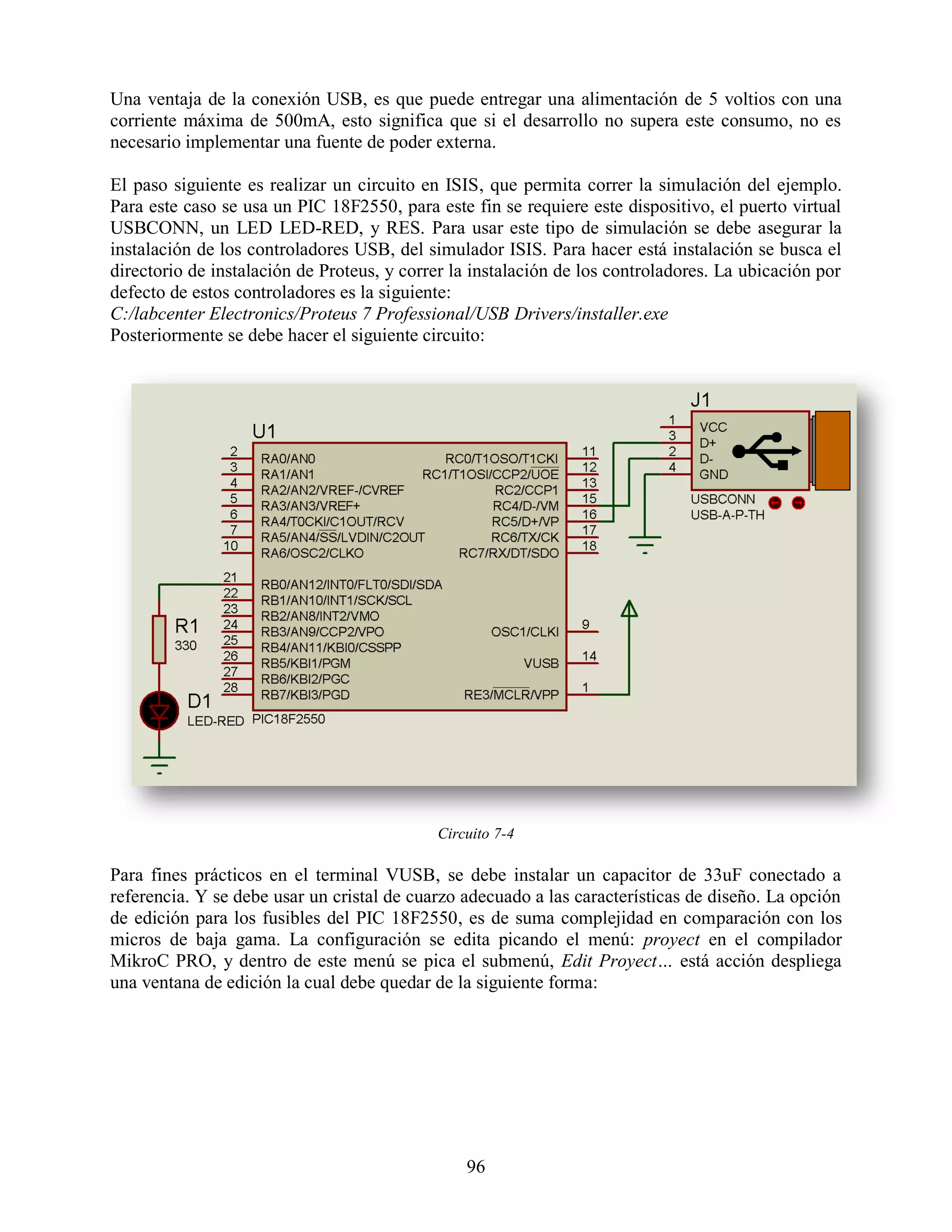Una ventaja de la conexión USB, es que puede entregar una alimentación de 5 voltios con una
corriente máxima de 500mA, esto significa que si el desarrollo no supera este consumo, no es
necesario implementar una fuente de poder externa.

El paso siguiente es realizar un circuito en ISIS, que permita correr la simulación del ejemplo.
Para este caso se usa un PIC 18F2550, para este fin se requiere este dispositivo, el puerto virtual
USBCONN, un LED LED-RED, y RES. Para usar este tipo de simulación se debe asegurar la
instalación de los controladores USB, del simulador ISIS. Para hacer está instalación se busca el
directorio de instalación de Proteus, y correr la instalación de los controladores. La ubicación por
defecto de estos controladores es la siguiente:
C:/labcenter Electronics/Proteus 7 Professional/USB Drivers/installer.exe
Posteriormente se debe hacer el siguiente circuito:




                                            Circuito 7-4

Para fines prácticos en el terminal VUSB, se debe instalar un capacitor de 33uF conectado a
referencia. Y se debe usar un cristal de cuarzo adecuado a las características de diseño. La opción
de edición para los fusibles del PIC 18F2550, es de suma complejidad en comparación con los
micros de baja gama. La configuración se edita picando el menú: proyect en el compilador
MikroC PRO, y dentro de este menú se pica el submenú, Edit Proyect… está acción despliega
una ventana de edición la cual debe quedar de la siguiente forma:




                                                96
 