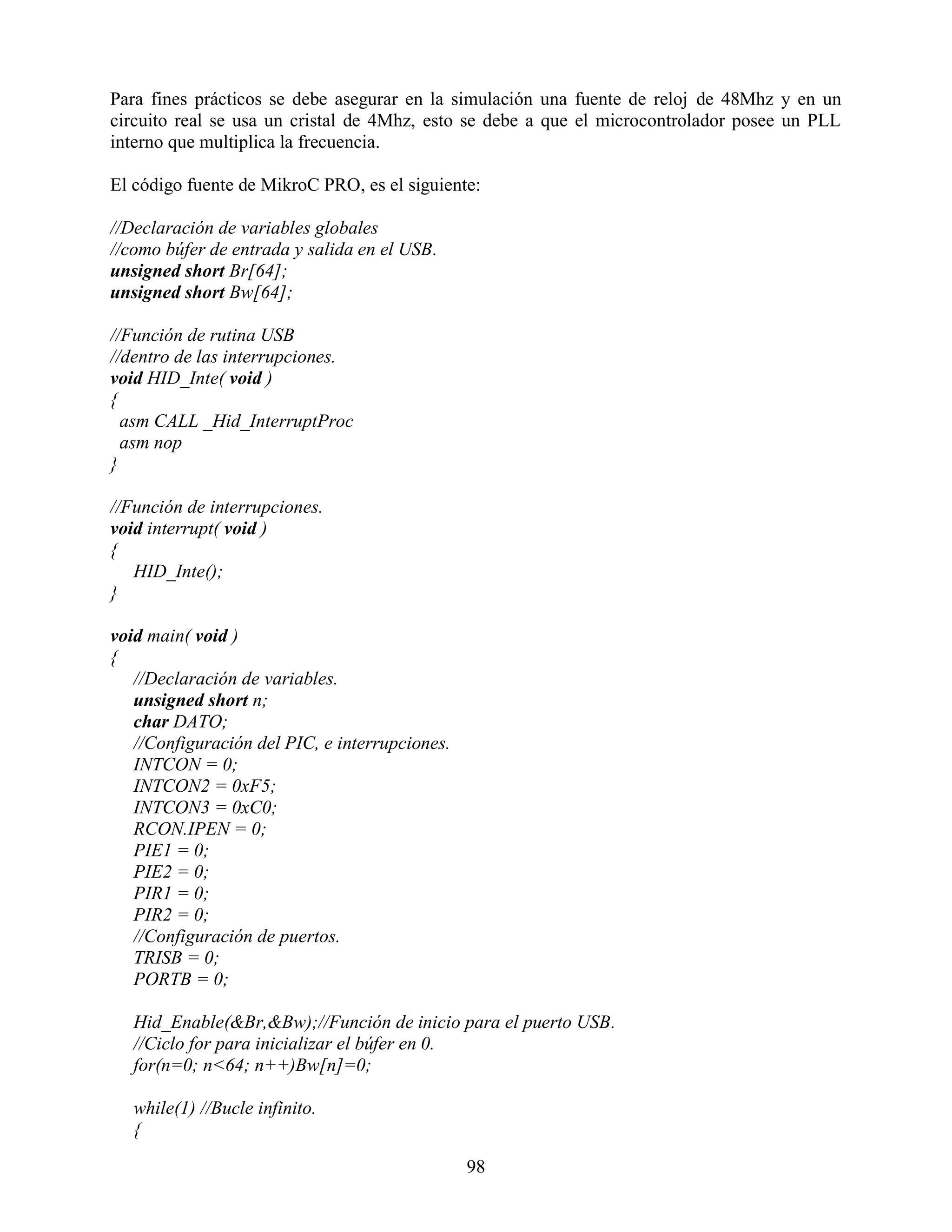 Para fines prácticos se debe asegurar en la simulación una fuente de reloj de 48Mhz y en un
circuito real se usa un cristal de 4Mhz, esto se debe a que el microcontrolador posee un PLL
interno que multiplica la frecuencia.

El código fuente de MikroC PRO, es el siguiente:

//Declaración de variables globales
//como búfer de entrada y salida en el USB.
unsigned short Br[64];
unsigned short Bw[64];

//Función de rutina USB
//dentro de las interrupciones.
void HID_Inte( void )
{
  asm CALL _Hid_InterruptProc
  asm nop
}

//Función de interrupciones.
void interrupt( void )
{
   HID_Inte();
}

void main( void )
{
   //Declaración de variables.
   unsigned short n;
   char DATO;
   //Configuración del PIC, e interrupciones.
   INTCON = 0;
   INTCON2 = 0xF5;
   INTCON3 = 0xC0;
   RCON.IPEN = 0;
   PIE1 = 0;
   PIE2 = 0;
   PIR1 = 0;
   PIR2 = 0;
   //Configuración de puertos.
   TRISB = 0;
   PORTB = 0;

   Hid_Enable(&Br,&Bw);//Función de inicio para el puerto USB.
   //Ciclo for para inicializar el búfer en 0.
   for(n=0; n<64; n++)Bw[n]=0;

   while(1) //Bucle infinito.
   {

                                                98
 