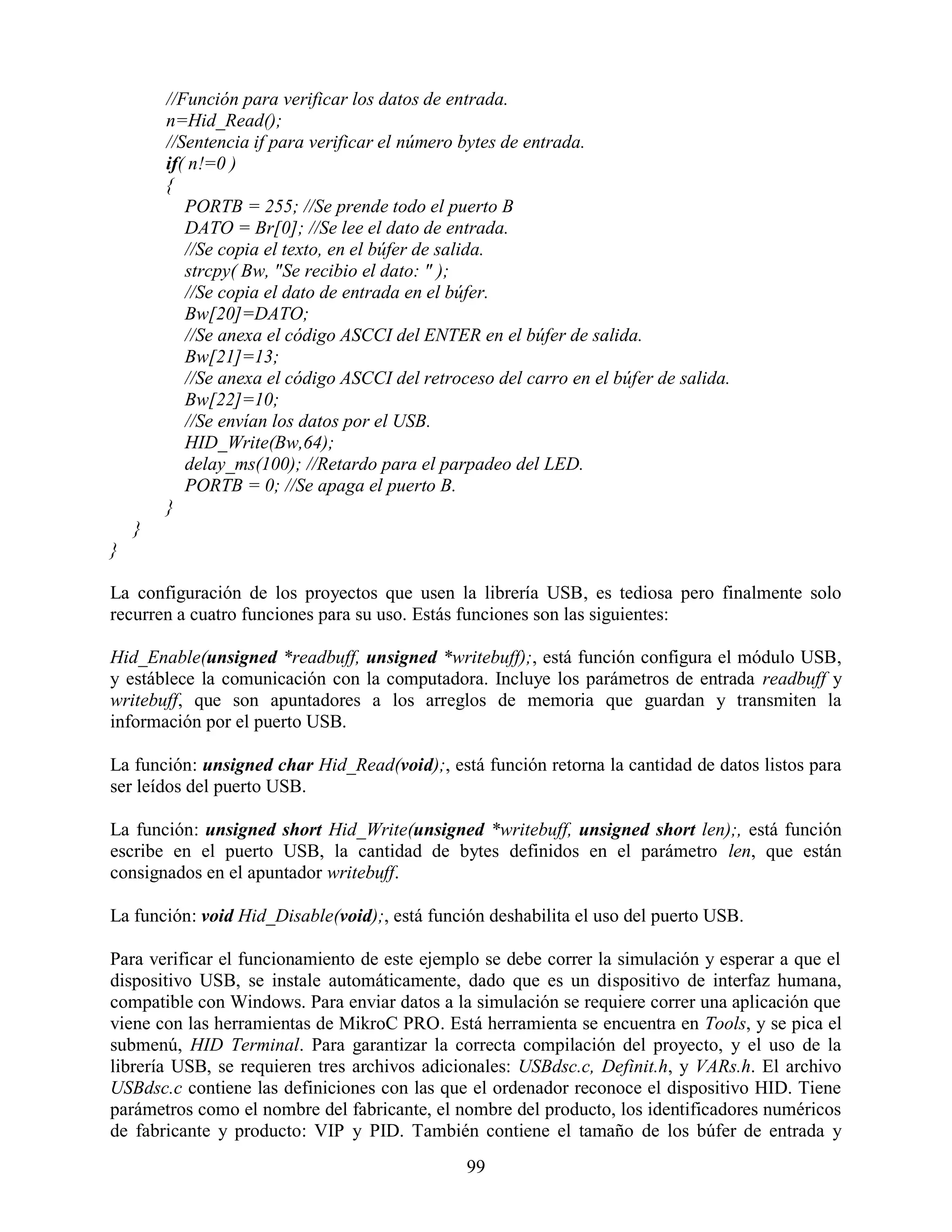 //Función para verificar los datos de entrada.
        n=Hid_Read();
        //Sentencia if para verificar el número bytes de entrada.
        if( n!=0 )
        {
           PORTB = 255; //Se prende todo el puerto B
           DATO = Br[0]; //Se lee el dato de entrada.
           //Se copia el texto, en el búfer de salida.
           strcpy( Bw, "Se recibio el dato: " );
           //Se copia el dato de entrada en el búfer.
           Bw[20]=DATO;
           //Se anexa el código ASCCI del ENTER en el búfer de salida.
           Bw[21]=13;
           //Se anexa el código ASCCI del retroceso del carro en el búfer de salida.
           Bw[22]=10;
           //Se envían los datos por el USB.
           HID_Write(Bw,64);
           delay_ms(100); //Retardo para el parpadeo del LED.
           PORTB = 0; //Se apaga el puerto B.
        }
    }
}

La configuración de los proyectos que usen la librería USB, es tediosa pero finalmente solo
recurren a cuatro funciones para su uso. Estás funciones son las siguientes:

Hid_Enable(unsigned *readbuff, unsigned *writebuff);, está función configura el módulo USB,
y estáblece la comunicación con la computadora. Incluye los parámetros de entrada readbuff y
writebuff, que son apuntadores a los arreglos de memoria que guardan y transmiten la
información por el puerto USB.

La función: unsigned char Hid_Read(void);, está función retorna la cantidad de datos listos para
ser leídos del puerto USB.

La función: unsigned short Hid_Write(unsigned *writebuff, unsigned short len);, está función
escribe en el puerto USB, la cantidad de bytes definidos en el parámetro len, que están
consignados en el apuntador writebuff.

La función: void Hid_Disable(void);, está función deshabilita el uso del puerto USB.

Para verificar el funcionamiento de este ejemplo se debe correr la simulación y esperar a que el
dispositivo USB, se instale automáticamente, dado que es un dispositivo de interfaz humana,
compatible con Windows. Para enviar datos a la simulación se requiere correr una aplicación que
viene con las herramientas de MikroC PRO. Está herramienta se encuentra en Tools, y se pica el
submenú, HID Terminal. Para garantizar la correcta compilación del proyecto, y el uso de la
librería USB, se requieren tres archivos adicionales: USBdsc.c, Definit.h, y VARs.h. El archivo
USBdsc.c contiene las definiciones con las que el ordenador reconoce el dispositivo HID. Tiene
parámetros como el nombre del fabricante, el nombre del producto, los identificadores numéricos
de fabricante y producto: VIP y PID. También contiene el tamaño de los búfer de entrada y
                                                99
 