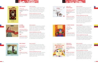 ANA Y LOS
BOTINES ROJOS
Bombal, Mónica y Loly & Ber-
nardilla (María Amenábar y
Bernardita Romero)
Santiago de Chile: SM, 2010
32 páginas
DOÑA PIÑONES
Uribe, María de la Luz
Il. Fernando Krahn
Caracas: Ekaré, 2009 (2da.
edición)
No numerado
SÍNTESIS ARGUMENTAL
Ana es la niña que se propone hacer que su madre
deje de lado las botas de la abuela que esta se
empeña en seguir usando desde que ella ha muerto.
Las une el parentesco y los lunares en el cuerpo, el
amor y la pérdida, pero Ana logra su objetivo ayuda-
da por su papá, venciendo resistencias. Lidia, la
mamá acepta el regalo de Ana y con él llega la repa-
ración a su dolor.
ALGUNAS CARACTERÍSTICAS DE ESTE LIBRO
Es un libro-álbum, quizás no todos le otorguen esta
denominación, pero la ilustración es fundamental
aquí para comprender cada una de las páginas en las
que el cuento se va progresivamente conformando. El
texto acumula frases y datos de las tres mujeres:
niña, madre y abuela, tiene momentos poéticos y es
revelador de las ansias de la pequeña de que su
madre logre superar el duelo.
SÍNTESIS ARGUMENTAL
La anciana protagonista del cuento tiene miedo a
todo. Todo la espantaba de día y de noche dormía
escondida tras su cama. El Viento del Norte, el Viento
del Sur, el del Este y el Oeste le van pidiendo cosas y
ella por ocultarse comete fallos uno tras otro. Hasta
que aparece un niño a explicarle que los miedos se
van con el viento.
ALGUNAS CARACTERÍSTICAS DE ESTE LIBRO
Un libro de tapas duras y hojas satinadas, bellamente
diseñado e ilustrado, de formato pequeño, de la
medida exacta para contener los miedos en manos
infantiles. El texto recurre a aliteraciones poéticas
que dan cadencia al relato.
PRINCIPALES EJES TEMÁTICOS
La muerte de la abuela. Ela-
boración del duelo en los
niños y en los adultos.
PRINCIPALES EJES TEMÁTICOS
Miedos. Intolerancia. Supera-
ción.
ROJO CORAZÓN
Schkolnik, Saúl
Il. V. Hugo Riveros Strange
Santiago de Chile: Ekaré, 2010
30 páginas
SÍNTESIS ARGUMENTAL
Un huevo quiere llegar a ser pollito, pero tiene dos
problemas: no está en el gallinero, sino en la cocina
de la señora Josefina y la mujer está dispuesta pre-
parase un suculeto desayuno. El huevo comenta su
anhelo al tomate. Por suerte la hambrienta señora,
por ahora, se conforma con una rica ensalada.
ALGUNAS CARACTERÍSTICAS DE ESTE LIBRO
Un historia relatada poéticamente en un ambiente
culinario, donde el proceso de la vida se entrecruza
con los deseos de diversas intenciones de los protago-
nistas. Una cadencia de aliteraciones, dan ritmo a la
bonita historia donde la vida misma es protagonista.
PRINCIPALES EJES TEMÁTICOS
Respeto por la naturaleza.
Crecimiento.
LA MAMÁ
DE LA MAMÁ
DE MI MAMÁ
Schmidt Urzúa, Alejandra
Il. M. José Olavarría Madariaga
Santiago de Chile: Zig-Zag,
2010
No numerado
SÍNTESIS ARGUMENTAL
Una niña frente a su bisabuela rescata su posibilidad
de jugar, a pesar de que siempre le pregunte quién
es o qué es esto o aquello. A su vez, la bisabuela
recuerda su niñez, su juventud, sus seres queridos.
Observa a la niña y sabe que a través de ella se man-
tiene viva, aunque mañana no esté.
ALGUNAS CARACTERÍSTICAS DE ESTE LIBRO
Un libro de doble entrada. Desde una tapa relata en
primera persona la niña, y desde la otra tapa (no tie-
ne contratapa) invirtiendo el libro, lo hace la bis-
abuela. En la página central se encuentran ambas, en
el punto visagra del proceso de fin de la vida de una
y el comienzo de la otra. Un breve prólogo da cuen-
ta, informativamente, de este traspaso natural.
PRINCIPALES EJES TEMÁTICOS
Familia. Muerte de seres que-
ridos.Transmisión cultural.
3130
a a
(GB)
(GP)
(GB)
(GB)
LA POBRE VIEJECITA
Pombo, Rafael
Il. Alberto Montt
Quito: Libresa, 2004
24 páginas
SÍNTESIS ARGUMENTAL
En versos cómicos se describe a una viejecita señalan-
do enunciados que, irónicamente, contrastan la
supuesta verdad de lo afirmado con la contradicción
del predicado. De modo que concluimos que esta vieje-
cita que nada tenía, todo le sobraba, incluyendo bien-
es y salud. El juego está ubicado en las relaciones
semánticas y en la gramática misma de lo enunciado.
Desde la viejita que no tenía nada hasta el hecho de
que descansa en paz, es el arco de tiempo del relato.
ALGUNAS CARACTERÍSTICAS DE ESTE LIBRO
Con tono cadencioso, cuya sonoridad aquí es de vital
importancia, estos versos despiertan la risa hilarante de
los pequeños. Presentado como libro-álbum, con gra-
ciosas ilustraciones se reedita este texto de Pombo, clá-
sico iniciador de la literatura infantil colombiana.
PRINCIPALES EJES TEMÁTICOS
El comer, vestirse, estar salu-
dable, tener, envejecer, morir.
El humor como encadenante.
(LA)
MAMÁ NO ES
UNA GALLINA
Arciniegas, Triunfo
Il. María Fernanda Mantilla
Bogotá: Panamericana, 2002
35 páginas
SÍNTESIS ARGUMENTAL
La mamá y la vecina han discutido, y a la mamá la han
tildado de “gallina”. La niña del cuento va enumerando
todos los detalles que tiene una gallina; y su mamá,
no. Luego describirá aquellos detalles de su mamá que
nunca tendría una gallina: “Mamá tiene manos de
ángel. Mamá es una fábrica de abrazos”.
ALGUNAS CARACTERÍSTICAS DE ESTE LIBRO
Una niña observa discutir a su mamá y a la vecina. A
su madre la llaman gallina y la otra es llamada lora. La
niña, en palabras simples niega el contenido del apodo
para luego, poéticamente, describir lo que siente acer-
ca de su mamá. La belleza de las ilustraciones, mos-
trando grandes planos de los rostros de madre e hija, e
ir comparando a la gallina y la mamá, dan un tono de
humor a las palabras, las que definen la ternura pro-
tectora de esa relación binaria de la madre y la hija.
PRINCIPALES EJES TEMÁTICOS
La relación madre/ hija, la
ternura, la protección. Las
diferencias entre: la mujer y
la gallina.
(LA)
 