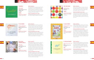 3736
a a
UNA COSA NEGRA
Urberuaga, Emilio
Madrid: Narval, 2011
28 páginas
SÍNTESIS ARGUMENTAL
Bruno es una cosa negra que se aburre y busca con
quien jugar pero siempre se encuentra con animales
aburridos: dromedarios, camellos, ovejas, gaviotas,
peces, narvales, cocodrilos, cebras y jirafas, hasta
que encuentra a Diana, una cosa blanca.
ALGUNAS CARACTERÍSTICAS DE ESTE LIBRO
Primer álbum escrito e ilustrado por Emilio Urberua-
ga, famoso por sus ilustraciones. Libro-álbum que
mostrando los números del 1 al 10 juega con la idea
de lo aburrido que pueden ser algunos animales. Al
final, la diversión puede estar más cerca de lo que el
lector cree.
PRINCIPALES EJES TEMÁTICOS
Números (1 al 10). Iguales
y Diferentes.
EL VIAJE DE PANCHO
Santos, Antonio (texto e imá-
genes)
Sevilla: Kalandraka, 2005
44 páginas
SÍNTESIS ARGUMENTAL
Pancho es un pequeño elefante gris que ha sido cap-
turado por unos hombres que lo venden al Gran Octa-
vio, un famoso domador que trabaja para el Circo
Continental; allí, Pancho realizará un espectacular
número circense junto a Monosabio y Ratón Perico.
Los tres animales amigos luchan para salir del cauti-
verio y recobrar su libertad.
ALGUNAS CARACTERÍSTICAS DE ESTE LIBRO
Es una historia conmovedora, en formato de álbum
ilustrado, contada con sencillez, que puede leerse
simultáneamente con las palabras y con las imáge-
nes, bellísimas ilustraciones que, a menudo, son ver-
daderos cuadros, llenas de gracia y de expresividad.
PRINCIPALES EJES TEMÁTICOS
Libertad. Amistad.
EL GALLO KIRICO
Rodríguez Almodovar, Antonio
Il. Roser Rius
Madrid: Algaida, 2000
16 páginas
SÍNTESIS ARGUMENTAL
El gallo Kirico se dirige a la boda de su tío y por el
camino encuentra a diferentes animales a los que les
va pidiendo ayuda repitiendo la misma estructura
que se va acumulando a los largo de la narración.
ALGUNAS CARACTERÍSTICAS DE ESTE LIBRO
Una adaptación para los niños de un clásico cuento
de acumulación de la tradición oral española en el
que el animal que aparentemente es el débil vence
gracias a la astucia. El lenguaje usado por Almodóvar
conserva la huella de la oralidad mientras acerca el
texto al niño. Es un libro muy adecuado para ser leí-
do en voz alta. El texto está en letra ligada adecuada
para los lectores que se inician. Premio Nacional de
Literatura Infantil.
PRINCIPALES EJES TEMÁTICOS
Cuento popular. Animales.
Humor.
(MMM)
(GLL)
(PC)
YO LAS QUERÍA
Martinez i Vendrell, María
Il. Carme Solé Vendrell
Madrid: El Jinete Azul, 2010
40 páginas
NO ES FÁCIL,
PEQUEÑA ARDILLA
Ramón, Elisa
Il. Rosa Osuna
España: Kalandraka, 2003
No numerado
SÍNTESIS ARGUMENTAL
Marta vive pendiente de la salud de su madre pero
también tiene tiempo para vivir su niñez en la que
sus trenzas ocupan un lugar especial. Pronto debe
enfrentarse a hechos que una niña nunca debería
vivir y la frase “Yo las quería” puede adquirir signifi-
cados nuevos cuando de pronto Marta pierde algo
más que unas trenzas.
ALGUNAS CARACTERÍSTICAS DE ESTE LIBRO
El lenguaje literario contrasta con la aparente sencillez
de las imágenes para contar una historia necesaria. La
delicadeza con la que se trata el tema a través de la
metáfora de las trenzas acerca el lector a momentos de
la vida en los que madurar no es una opción.
SÍNTESIS ARGUMENTAL
Pequeña ardilla enfrenta la muerte de su mamá. Tris-
teza, impotencia, soledad, enojo. El consuelo de
ardillita no tiene resoluciones mágicas ni rápidas. El
duelo hay que pasarlo y lleva tiempo, en este caso
casi todo el tiempo del texto. ¿El final? Es el final de
una etapa y el comienzo de otra. No es feliz, no. Y
ése tal vez sea el mayor mérito del cuento. Sí cálido,
tranquilizador; como lo es dormirse mientras alguien
nos cuenta un cuento. Mañana será otro día, y ya se
verá cómo seguir.
ALGUNAS CARACTERÍSTICAS DE ESTE LIBRO
Libro-álbum, de tapa dura, que no elude el tema de
la muerte, lo explicita desde las primeras líneas en
texto e ilustración. El libro recurre a la fuerza de los
afectos cercanos en momentos tan difíciles, a la evo-
cación y a la certeza de la presencia del que se fue
en lo más profundo de quien queda.
PRINCIPALES EJES TEMÁTICOS
Muerte. Familia. Dolor.
PRINCIPALES EJES TEMÁTICOS
Muerte. Sentimientos. Afectos.
(GLL)
(CM)
COCODRILO
Rubio, Antonio
Il. Óscar Villán
Sevilla: Kalandraka Ediciones
Andalucía, 2005
14 páginas
SÍNTESIS ARGUMENTAL
Un cocodrilo verde inicia un juego de encadenamiento
entre imagen y texto con diferentes objetos, cuyo
nombre rima con un color conocido por el lector. El
juego de encadenados es divertido porque comienza
con el cocodrilo y termina con un piojo rojo que sopor-
ta sobre su cuerpo todos los elementos que se han ido
acumulando en la secuencia narrativa.
ALGUNAS CARACTERÍSTICAS DE ESTE LIBRO
Encantador álbum ilustrado que hace que el lector jue-
gue a rimar con objetos y animales con los colores.
PRINCIPALES EJES TEMÁTICOS
Animales. Colores. Rimas.
(MMM)
 