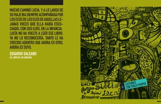 MUCHO CAMINÓ LUCÍA, Y A LO LARGO DE
SUVIAJEIBASIEMPREACOMPAÑADAPOR
LOSECOSDELOSECOSDEAQUELLASLE-
JANAS VOCES QUE ELLA HABÍA ESCU-
CHADO, CON SUS OJOS, EN LA INFANCIA.
LUCÍA NO HA VUELTO A LEER ESE LIBRO.
YA NO LO RECONOCERÍA. TANTO LE HA
CRECIDO ADENTRO QUE AHORA ES OTRO,
AHORA ES SUYO.
EDUARDO GALEANO
(EL LIBRO DE LOS ABRAZOS)
 