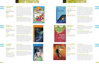 CUENTO CON OGRO
Y PRINCESA
Mariño, Ricardo
Il. Laura Cantón
Buenos Aires: Colihue, 1996
8 páginas
A NADAR
CON MARÍA INÉS
Gambaro, Griselda
Il. Roberto Cubillas
Buenos Aires: Alfaguara, 2007
93 páginas
EL MONSTRUO
DEL ARROYO
Méndez, Mario
Buenos Aires: Alfaguara, 2007
123 páginas
SÍNTESIS ARGUMENTAL
Un escritor en apuros, narra este relato pleno de
humor y situaciones insólitas. El autor esta escri-
biendo un cuento sobre una princesa a la que ha
raptado un ogro, y hay que salvar. Como no tiene
héroe, acude a la guía telefónica para buscar un
personaje de cuento que lo ayude a resolver su his-
toria, así se comienzan a suceder episodios y diálo-
gos por demás desopilantes, en la que no falta un
caballo blanco, que de hecho es el más sensato de
todos los personajes.
ALGUNAS CARACTERÍSTICAS DE ESTE LIBRO
La estructura del cuento tradicional, para contar la
historia de un ogro, una princesa, y su príncipe –un
antihéroe simpático y bastante torpe– con final feliz.
Situaciones disparatadas, absurdas, y muy graciosas.
SÍNTESIS ARGUMENTAL
María Inés cuenta cómo fue su vida después de un
accidente que la dejara sin la mitad de su pierna dere-
cha. Recorre su vida desde los 6 años, cuando fue por
primera vez a aprender natación. Se convierte luego en
una nadadora de aguas abiertas ganadora de muchos
campeonatos en diferentes lugares geográficos: el
Canal de la Mancha, el río Paraná, el lago Argentino, y
la Antártida. Su vida, lejos de ser dramática, es un tes-
timonio de superación y deseos cumplidos.
ALGUNAS CARACTERÍSTICAS DE ESTE LIBRO
Biografía ficcional basada en una historia de la vida
real: la nadadora argentina María Inés Mato y su
experiencia con la natación. La narración en primera
persona profundiza la emotividad de los hechos. La
autora se documentó en reportajes publicados y en
entrevistas personales con la protagonista.
SÍNTESIS ARGUMENTAL
El casco abandonando de una estancia alberga muchas
historias y supersticiones, que unos adolescentes
intentarán averiguar. El poder de la autoridad que
mantiene anestesiados a los lugareños. Los lugareños
resisten, pues temen apariciones extrañas y el desqui-
te del monstruo que –aseguran– habita en la zona.
ALGUNAS CARACTERÍSTICAS DE ESTE LIBRO
Intriga y suspenso. La inquietud y curiosidad de unos
adolescentes pone en vilo al pueblo. Las autoridades
observan con disimulo y desconfianza porque no les
conviene que se descubra la verdad.
PRINCIPALES EJES TEMÁTICOS
Lo insólito, maravilloso.
Humor.
PRINCIPALES EJES TEMÁTICOS
Discapacidad. Deportes. Supe-
ración.
PRINCIPALES EJES TEMÁTICOS
Descubrimiento y misterio.
Intriga. Suspenso. Creencias y
costumbres. Poder. Curiosidad
y aventuras adolescentes.
UN GLOBO DE LUZ
ANDA SUELTO
Maritano, Alma
Rosario: Editorial Fundación
Ross, 2011
79 páginas
AZUL LA CORDILLERA
Ramos, María Cristina
Il. Mónica Weiss
Buenos Aires: Norma, 2006
84 páginas
SÍNTESIS ARGUMENTAL
Un globo viene viajando desde la época en que nadie
podía hablar ni decir lo que pensaba. Sigue reco-
rriendo lugares insólitos, mientras los chicos viven
escenas memorables.
ALGUNAS CARACTERÍSTICAS DE ESTE LIBRO
Una novela donde abunda la imaginación y la fanta-
sía; apropiada para todas las edades, para entablar
nuevas relaciones y valorar la amistad.
SÍNTESIS ARGUMENTAL
Benito concurre a la escuela albergue en la cordillera, en
el sur patagónico, tierra de mapuches. Allí, en medio de
la cordillera que se ve azul a la distancia, viven personas
entrañables: los maestros, cuya compañía y calidez apla-
ca las penas la primera noche; Adolfo y Juancito Salazar,
que esperan ansiosos la visita de su padre; Felipa, la
cocinera; Carmen que, con los pechos cargados de leche,
consiguió un puesto para limpiar; y los mapuches, que
deben defender sus tierras de los huincas.
ALGUNAS CARACTERÍSTICAS DE ESTE LIBRO
Novela polifónica, donde en cada capítulo se escuchan
las voces, los pensamientos y sentimientos de diferen-
tes personajes. La suma de las voces permite construir
una imagen completa, tanto visual y auditiva como
olfativa de la escuela rural de la montaña, en el campo,
donde esta institución es tan importante.
PRINCIPALES EJES TEMÁTICOS
Ilusión. Fantasía. Amistad.
PRINCIPALES EJES TEMÁTICOS
Identidad. Costumbres. Escuela.
LOS SÚPER PREMIOS
Bernasconi, Pablo (texto e
ilustración)
Buenos Aires: La Brujita de
Papel, 2010
No numerado
SÍNTESIS ARGUMENTAL
La entrega de los Súper Premios se realiza una vez
cada cincuenta años. En esta oportunidad, el Pro-
fesor Vitina es el encargado de elegir a los diez
nominados a la mejor pareja Héroe-Villano. Deberá
evaluar carisma, vestimenta, control de los poderes
y destreza. Pero el teletransportador de este bri-
llante astrónomo tiene un desperfecto y se mezclan
las cabezas con los torsos y los pies. El resultado
es un collage de graciosos personajes.
ALGUNAS CARACTERÍSTICAS DE ESTE LIBRO
Este libro ofrece una propuesta lúdica, centrada en
las originales ilustraciones de Pablo Bernasconi, con
las páginas divididas en tres partes. La misión es que
el lector reconstruya las parejas Héroe-Villano o que
se invente nuevas parejas y nuevos personajes com-
binando las páginas a la manera de un juego.
PRINCIPALES EJES TEMÁTICOS
Juego. Ingenio. Personajes dis-
paratados.
5756
b b
(CM)
(NLS)
(MLM)
(MLM)
(NLS)
(NLS)
 