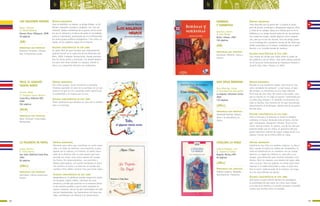 LOS AGUJEROS NEGROS
Reyes, Yolanda
Il. Daniel Rabanal
Buenos Aires: Alfaguara, 2008
40 páginas
SÍNTESIS ARGUMENTAL
Juan es huérfano; su abuela, su amiga Violeta, su tío
Ramón comparten secretos y verdades. Las “cara de
misterio” hablan entrelíneas de la guerra, de los muer-
tos por la violencia y el abuso de poder en sociedades,
como la colombiana, atravesadas por los enfrentamien-
tos entre grupos políticos antagónicos. Y los niños, al
medio, en los agujeros negros de la historia.
ALGUNAS CARACTERÍSTICAS DE ESTE LIBRO
Un bello libro de gran formato que originalmente
publicó Unicef en la colección de los Derechos del
Niño, 2000. Cuidadas ilustraciones, donde predomi-
nan los tonos grises y marrones, van dando elemen-
tos para este tema tratado sin tapujos, donde el
amor y la contención afectiva son redentores.
PRINCIPALES EJES TEMÁTICOS
Derechos humanos. Solidari-
dad. Compromiso social.
7372
b b
(GB)
TOLO, EL GIGANTE
VIENTO NORTE
Ferreto, Adela
Il. Georgina García Herrera
Costa Rica: Editorial ECR,
2008
204 páginas
SÍNTESIS ARGUMENTAL
Dos niños juegan, hacen travesuras y picardías
mientras aprenden el valor de la amistad, en un con-
texto en el que no era costumbre sentir aprecio por
la solidaridad y el respeto por el otro.
ALGUNAS CARACTERÍSTICAS DE ESTE LIBRO
Texto tradicional que destaca el valor de la solidari-
dad y la amistad.
PRINCIPALES EJES TEMÁTICOS
Valor. Amistad. Fraternidad.
Hermandad.
(MLM)
LA PAJARITA DE PAPEL
Chase, Alfonso
Il. Vicky Ramos
San José: Editorial Costa Rica,
1992
96 páginas
SÍNTESIS ARGUMENTAL
Poemario para niños que constituye un canto soste-
nido a lo mejor de América: una evocación a para-
digmas de su cultura y su historia. El sueño inaca-
bado de la América late en esta poesía que hace
recordar las raíces como única manera de recoger
los frutos. Sin rebuscamientos, con precisión y
belleza abarcadoras, con pasión nerudiana el autor
nos muestra el rostro y el alma de un mundo que
nuestros niños deben conocer más para amar mejor..
ALGUNAS CARACTERÍSTICAS DE ESTE LIBRO
Apoyándose en la sabiduría popular expresa los canta-
res de gesta, coplas criollas, canciones de cuna,
romances y rondas que perviven en la memoria afecti-
va de nuestros pueblos y que el autor actualiza en
nuevos contextos. Versos de alta musicalidad con refe-
rencias intertextuales. Las ilustraciones de líneas sen-
cillas, contribuyen con eficacia a la comunicación.
PRINCIPALES EJES TEMÁTICOS
Identidad. Cultura americana.
Poesía.
(JMLL)
SOMBRAS
Y SOMBRITAS
Quintero, Aramís
Il. Alex Pelayo
Quito: Libresa, 2005
156 páginas
SÍNTESIS ARGUMENTAL
Dany descubre que le gusta leer. La poesía lo atrae,
pero de pronto comienzan a desaparecer algunos niños
y niñas de su colegio. Dany es el último que ve en la
biblioteca a su amigo Samuel antes de ser secuestrado.
Las sospechas surgen cuando algunos chicos reapare-
cen, pero ya no son los mismos. Con una amiga plane-
an la investigación y posterior rescate de los niños que
hallan encerrados en el sótano, sometidos por el señor
Borroto a un increible lavado de cerebros.
ALGUNAS CARACTERÍSTICAS DE ESTE LIBRO
Una novela de intriga que habla sobre el poder de
las palabras y de los libros. Este texto obtuvo premio
en el Concurso Internacional de Literatura Infantil y
Juvenil Julio Coba, Libresa, en 2005.
PRINCIPALES EJES TEMÁTICOS
Aventuras. Misterio. Libros y
lectura.
(GB)
UNA VIEJA REDONDA
Vian Altarriba, Ivette
Il. Raúl Martínez Hernández
La Habana: Ediciones Unión,
2005
110 páginas
SÍNTESIS ARGUMENTAL
Micaela es una muchacha alegre “que tenía la risa
como carcajada de campana”, y que luego, al paso
del tiempo, se transforma en una vieja redonda.
Vivió más de cien años. No muere como todos, sino
que se marcha en un viaje al cosmos “caminando por
un trillo muy antiguo”. Es también el encuentro con
toda su familia. Una historia sin fin que reconstruye
literariamente la de Micaela, abuela real de la autora
de esta obra.
ALGUNAS CARACTERÍSTICAS DE ESTE LIBRO
Entre el lirismo y la fantasía se funde la realidad
cotidiana. El humor desborda todo el texto. Acción
ágil, interesante, fabulación intensa, final convin-
cente, lectura amena. Su autora, una de las más gra-
tamente leídas por los niños, es guionista del pro-
grama televisivo infantil de mayor audiencia de la tv
cubana. Premio de la Crítica 2005 en Cuba.
PRINCIPALES EJES TEMÁTICOS
Identidad familiar. Valores.
Amor a la naturaleza y la
Patria.
CATALINA LA MAGA
Cabrera Delgado, Luis
Il. Esperanza Vallejo
Bogotá: Norma,1997
62 páginas
SÍNTESIS ARGUMENTAL
Catalina es una niña con poderes mágicos. Lo descu-
bren cuando al soplar las velitas de cumpleaños, la
torta se transforma en un sombrero con un conejo
adentro. La magia de Catalina es, para ella y sus
amigos, pura diversión para resolver entuertos coti-
dianos. Para los mayores, una manera de lograr obje-
tivos oscuros. Pero sus poderes no sirven para hacer
regresar a su padre divorciado a casa, ni para cam-
biar el rostro malhumorado de la maestra: los mayo-
res son muy difíciles de educar.
ALGUNAS CARACTERÍSTICAS DE ESTE LIBRO
Esta breve novela infantil deviene en paradigma:
la posibilidad de que todos los niños sean magos
y la vida en la familia y el mundo recupere el sentido
común que muchas veces ha perdido.
PRINCIPALES EJES TEMÁTICOS
Poderes mágicos. Rebeldía .
Autoritarismo. Prejuicios.
(JMLL)
(JMLL)
 