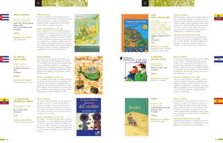 7574
b b
DÍAS DE HECHIZO
Hernández Barrios, Mildre
Il. Orestes Castro García
Santa Clara: Ediciones Sed de
Belleza, 2006
Premio Sed de Belleza 2006
36 páginas
SÍNTESIS ARGUMENTAL
El amor de la pareja se va desgranando en estos
poemas como una fina lluvia: su humedad se siente
como encantamiento, asombro, descubrimiento,
maravilla, herida, nostalgia, paraíso encontrado.
Mundo infinito de alegrías y tristezas.
ALGUNAS CARACTERÍSTICAS DE ESTE LIBRO
El hilo conductor son los sentimientos del amor en
la pareja. Utiliza numerosos recursos formales: la
comicidad en un constante juego con el lector (que
es también juego de palabras en el texto), elemen-
tos de la comunicación moderna en sus mensajes de
correo electrónico, el acertado equilibrio entre tris-
teza y alegría. Referencias intertextuales a persona-
jes de la literatura infantil o personajes mitológicos
enriquecen la lectura del texto. Las ilustraciones
complementan el tono de desenfado lúdico.
PRINCIPALES EJES TEMÁTICOS
Amor adolescente.
(JMLL)
EL LIBRO DE
NUNCA-JAMÁS
Espino, José Manuel
Il. Javier Dueñas
La Habana: Gente Nueva,
2003
80 páginas
SÍNTESIS ARGUMENTAL
El poemario inicia con el viaje de marineros en un
barco. Al recoger las redes encuentran un raro libro,
con las páginas secas y en la tapa las palabras Nunca-
Jamás. La lectura del cuaderno es, en realidad, un
recorrido por los sentimientos de Peter Pan, Wendy, El
capitán Garfio. El viaje-lectura transforma al capitán
del barco, que inspirado en los personajes, comienza
también a soñar.
ALGUNAS CARACTERÍSTICAS DE ESTE LIBRO
Con un profundo sentido lúdico, nos cuenta otra histo-
ria, donde lo importante no es en sí la aventura, sino
el recorrido por los sentimientos expresados por los
personajes. Diferentes formas de versificación, matiza-
das con refranes, avisos, canciones y con la prosa poé-
tica, conforman un texto ingenioso, emotivo, de alta
calidad estética. Premio La Edad de Oro, 2002
PRINCIPALES EJES TEMÁTICOS
Sentimientos. Juego. Poesía.
(JMLL)
LA MARAVILLOSA
HISTORIA DEL CERDITO
Rodriguez Castelo, Hernán
Il. Carla Torres
Quito: Libresa, 1999
107 páginas
SÍNTESIS ARGUMENTAL
Tres cuentos largos que revelan el poder mágico de
los libros y del amor. El cerdito, que da título al
volumen, se dispone a buscar un tesoro, pero no
entiende los dibujos y consulta, pero esconde la
mayor porción del mapa; no sabe que unas orejas de
zorro andan al acecho. Al final, el tesoro lo lleva al
encuentro con una cerdita.
ALGUNAS CARACTERÍSTICAS DE ESTE LIBRO
Los cuentos: “El grillito del trigal, Sixtin y el biblio-
tecario avaro”, y “La maravillosa historia del cerdito
y el tesoro”, tienen gran cantidad de elementos en
una línea de viajes, que lleva a los personajes a des-
plazarse de un sitio a otro, dando una riqueza parti-
cular a las tramas, que atraen niños ya iniciados en
la lectura.
PRINCIPALES EJES TEMÁTICOS
Lo insólito. Maravilloso. Amor.
(LA)
VIAJE
POR EL PAÍS DEL SOL
Leonor, Bravo
Il. M. B. Mena, M. J.Ayala, M.
F. Córdova, E. Cornejo, D.
Corrales, A. Fernández, S. Gon-
zález, P. Karolys, M. Maggiorini,
O. Mármol, A. Montt, N.Morillo,
G. Payares, S. Parreño, E.
Reyes, C. Torres, L. Bravo
Guayaquil: Alfaguara Infantil
2007
119 páginas
SÍNTESIS ARGUMENTAL
Manuela y Mateo, criados por sus abuelos, viajan por
todo Ecuador para encontrar un preciado tesoro. Al
terminar se darán cuenta de que tal tesoro es justa-
mente la riqueza, cultural, geográfica y étnica de su
hermoso país. Cada recodo del camino representará
una nueva sorpresa, así este viaje lo harán los
pequeños lectores, descubriendo paso a paso la
inmensidad de su multitudinario legado.
ALGUNAS CARACTERÍSTICAS DE ESTE LIBRO
Este libro obtuvo el primer Concurso Nacional de
Ilustración, por lo tanto cada capítulo es ilustrado
por un artista diferente. Ello le da un carácter enri-
quecedor muy atractivo, haciendo incapié en lo
humano y la calidez especial de los ecuatorianos.
PRINCIPALES EJES TEMÁTICOS
Identidad nacional, tradiciones,
la familia, la comunicación.
(LA)
EL NIÑO QUE
BUSCABA A AYER
Alegría, Claribel
Il. Ricardo Radosh
México, DF: Cidcli, 1996
24 páginas
SÍNTESIS ARGUMENTAL
Un niño quiere recuperar el tiempo ya vivido. Penetra
en el bosque en su búsqueda. Allí, junto a varios
amigos, como la mosca que solo vive un día y no
conoce el ayer, comprende que el pasado ya nunca
volverá y comienza a valorar la maravilla del presen-
te. Finalmente, termina dormido y el alba lo sorpren-
de abrazado a algo más que un sueño, lo que será
muy importante en su vida.
ALGUNAS CARACTERÍSTICAS DE ESTE LIBRO
Este cuento breve plantea un conflicto y acerca al
lector a su solución. Desarrolla la sensibilidad del
pequeño y apuesta a valores esenciales como la
constancia, el optimismo. La esperanza, la lucha por
afianzar el presente, como el latinoamericano, pro-
penso a desastres naturales, a graves problemas
sociales y existenciales.
PRINCIPALES EJES TEMÁTICOS
Conflictos. Crecimiento.
(JMLL)
SMARA
Carballeira, Paula
Il. Carole Hénaff
Sevilla: Kalandraka Ediciones
Andalucía, 2008
59 páginas
SÍNTESIS ARGUMENTAL
El protagonista nos narra cómo viaja a Smara, en el
Sahara, con su padre, y la relación que tiene con la
abuela Ugago. Ella siempre le cuenta historias del
desierto antes de dormir. Un día, le pide que le haga
compañía mientras espera la muerte. Durante esa
espera, le narra leyendas del desierto, como por ejem-
plo, por qué vive aún el pastor Ibrahim, bisabuelo de
la abuela Ugago.
ALGUNAS CARACTERÍSTICAS DE ESTE LIBRO
Maravilloso libro ilustrado con imágenes que nos tras-
ladan al mundo del desierto, a sus leyendas, al mismo
tiempo que son narradas por la abuela Ugago.
PRINCIPALES EJES TEMÁTICOS
Mitos. Muerte. Vejez.
(MMM)
 