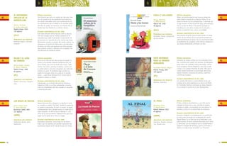 AL FINAL
Nanclares, Silvia
Il. Miguel Brieva
Madrid: Kókinos, 2010
65 páginas
SÍNTESIS ARGUMENTAL
El libro comienza mostrándonos a una niña que ha
olvidado las llaves de su casa, aburrida de esperar,
comienza a nadar y se encuentra con una puerta. La
atraviesa y entra en un mundo lleno de aventuras.
ALGUNAS CARACTERÍSTICAS DE ESTE LIBRO
Historia e imágenes se complementan a la perfección
en este cuento ilustrado por el dibujante de cómics,
Miguel Brieva. Es un libro que no va destinado a una
edad concreta. El lector resultará fascinado por el texto
y, sobre todo, por las imágenes que lo complementan,
imágenes cargadas de fantasía y que nos recuerdan a
“Alicia en el país de las maravillas” y a “Pinocho”.
PRINCIPALES EJES TEMÁTICOS
Aventura. Mundos fantásti-
cos. Mundo real.
7776
b b
(MMM)
SIETE HISTORIAS
PARA LA INFANTA
MARGARITA
Fernández-Pacheco, Miguel
Madrid: Siruela, 2001
156 páginas
SÍNTESIS ARGUMENTAL
Colección de relatos unidos por una anécdota histó-
rica, la pintura del cuadro Las meninas, de Velázquez,
quien tiene casi acabados todos personajes, menos
el de la egoísta infanta Margarita, que solo accede
a posar si le cuentan historias de amor. Para que el
cuadro pueda finalizarse los personajes del mismo
relatan historias cortesanas de amores, caprichos
y aventuras variadas.
ALGUNAS CARACTERÍSTICAS DE ESTE LIBRO
Con sentido del humor y conocimiento de las cos-
tumbres de la corte española en la época de Felipe
IV, Fernández-Pacheco construye un relato imagina-
rio en donde el cuento es el gran protagonista.
PRINCIPALES EJES TEMÁTICOS
Amores. Caprichos.
(PC)
EL MISTERIOSO
INFLUJO DE LA
BARQUILLERA
Alonso, Fernando
Il. Emilio Urberuaga
Madrid: Anaya, 2010
128 páginas
SÍNTESIS ARGUMENTAL
Una historia que narra un cambio de vida pero inte-
rior «la mirada se le fue perdiendo hacia dentro».
Un cambio entendido como una transformación de
los sentimientos que se refleja en el narrador quién
describe las dudas, los fracasos, los intentos de un
hombre que fue Prudencio y cambio a Huvez.
ALGUNAS CARACTERÍSTICAS DE ESTE LIBRO
Este relato literario utiliza recursos como la descrip-
ción del contagio que los cambios producen en la
naturaleza que rodea el personaje, la descripción de
sensaciones y la inserción de unos cuentos que meta-
fóricamente cuentan el proceso del cambio interior. La
literatura es la fuente de información y de relaciones;
de hecho, los niños que aparecen son niños lectores
que reclaman cuentos y disfrutan con la palabra. Pre-
mio Nacional de Literatura Infantil
PRINCIPALES EJES TEMÁTICOS
Realismo mágico. Amistad.
Creación
ÓSCAR Y EL LEÓN
DE CORREOS
Muñoz Puelles, Vicente
Il. Noemí Villamuza
Madrid: Anaya, 1998
62 páginas
SÍNTESIS ARGUMENTAL
Óscar es un niño de seis años al que le asustan la
noche y una enorme cabezota dorada de león, de
feroz mirada, que sirve de buzón de correos. Cada
noche, tras cenar y ponerse el pijama, recorre con
su padre toda la casa para comprobar que nada per-
turbará su sueño. El problema llega cuando sus
padres le encargan echar una carta en el temido
buzón..., pero Óscar descubrirá un secreto que le
ayudará a vencer su miedo.
ALGUNAS CARACTERÍSTICAS DE ESTE LIBRO
Galardonado con el Premio Nacional de Literatura
Infantil en 1999, es un libro entretenido y emotivo
sobre los sentimientos del niño, basado en recuerdos
y vivencias del autor.
PRINCIPALES EJES TEMÁTICOS
Miedos nocturnos. Imagina-
ción.
LOS MOAIS DE PASCUA
Sierra i Fabra, Jordi
Il. Elena Odriozola
Barcelona: Edebé, 2005
127 páginas
SÍNTESIS ARGUMENTAL
Marani-Kae nace feo y delgado y su familia lo recha-
za, excepto su madre, Pitui-Nea. También la gente de
su pueblo lo discrimina. Al morir su madre, se queda
completamente solo y decide hacerse un moai que le
haga compañía. Un día se fija en Tahenga-Ti, una
joven de la cual se enamora. Deberá luchar para con-
seguir que el padre de la chica lo acepte.
ALGUNAS CARACTERÍSTICAS DE ESTE LIBRO
Maravillosa narración, como todas las de Sierra i
Fabra, que nos plantea una posible explicación de
las famosas figuras de la Isla de Pascua, los moais.
PRINCIPALES EJES TEMÁTICOS
Tradiciones lejanas. Amor.
Superación.
(GLL)
(PC)
(MMM)
SHOLA Y LOS LEONES
Atxaga, Bernardo
Il. Mikel Valverde
Madrid: SM, 1998
80 páginas
SÍNTESIS ARGUMENTAL
Shola, una perrita especial oye lo que el amigo del
señor Grogó le cuenta de su viaje por África. En su
relato los leones son los protagonistas. Y admirada por
lo que escuche, se tiñe el pelo de rubio, para parecerse
más a un león de África. Y de pronto el parque se
transforma en una selva, el paseo en la caza pero...,
pronto el hambre le hace volver a la realidad.
ALGUNAS CARACTERÍSTICAS DE ESTE LIBRO
Esta sencilla narración pone al lector frente a la acep-
tación de uno mismo: ella es una perrita aunque qui-
siera transformarse en leona. Esta es una historia sobre
la importancia de aceptarse a uno mismo y adaptarse a
las propias limitaciones y disfrutar con ello.
PRINCIPALES EJES TEMÁTICOS
Animales. Humor. Aceptación
de uno mismo.
(GLL)
 