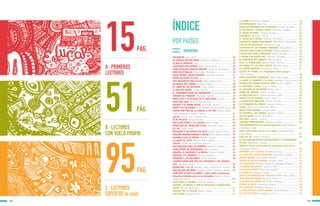 B · LECTORES
CON VUELO PROPIO
122
ÍNDICE
15
51
95
PÁG.
PÁG.
PÁG.
123
POR PAÍSES
ARGENTINA
ARCIBOLDO -Suez, Perla .................................................
DE VERDAD QUE NO PODÍA -Keselman, Gabriela .................
LA BELLA GRISELDA -Isol ..............................................
CANCIONES PARA MIRAR -Walsh, María Elena ....................
¡PIDO CHANCHO!¡PATA DE GANCHO! -Reyes, M. del Carmen ....
SOPA DE ESTRELLAS -Pérez Sabbi, Mercedes ......................
NADIE QUIERE JUGAR CONMIGO -Keselman, Gabriela .........
TENER UN PATITO ES ÚTIL -Isol .......................................
UNA RESPUESTA PARA ALICIA -Rojas, Diego Javier ............
UN BARCO MUY PIRATA -Roldán, Gustavo .........................
EL LIBRO DE LOS HECHIZOS -Pisos, Cecilia .......................
EL POLLITO MATÓN -Suárez, Patricia ................................
EL ASQUEROSO DIARIO DE SUPERSUCIO -De Vedia, Fernando ..
CONEJOS DE ETIQUETA -Keselman, Gabriela .......................
MONA LISA Y EL PALACIO DE LA PAPA FRITA -Canela .........
SANA QUE SANA -Ramos, María Cristina ............................
VALERIA Y EL POBRE MIEDO -Giardinelli, Mempo ...............
MATEO Y SU GATO ROJO -Rocha, Silvina y Mancilla Prieto, Lucía
TEATRO POR TRES DE LA CABEZA A LOS PIES -Basch, Adela;
Erbiti, Alejandra y Sevilla, Fabián......................................
¿DALE? -Rivera, Iris y Lancman Ink ..................................
TÉ DE PALACIO -Arispe, Nicolás .......................................
UNA LUNA JUNTO A LA LAGUNA -Basch, Adela .................
AVIÓN QUE VA, AVIÓN QUE LLEGA -Devetach, Laura ..........
TIC TAC -Luján, Jorge .....................................................
BELISARIO Y LOS ESPEJOS DE AGUA -Ramos, María Cristina ...
PEQUEÑO DRAGÓN APRENDE A VOLAR -Pérez Aguilar, Graciela
CUANDO LLEGA LA NOCHE -Méndez, Natalia .....................
LA CARTA DE TILÍN -Mayo de Rubio, Gladys .......................
TIRITAS -Alvado de Lardizábal, Teresita ............................
UNA MASCOTA PARA TÍA ROBERTA -Gutiérrez, Javiera ........
CUMPLEAÑOS DE DINOSAURIO -Weiss, Mónica ..................
SERAFÍN, EL ESCRITOR Y LA BRUJA -Piñeiro, Claudia .........
IRULANA Y EL OGRONTE -Montes, Graciela ........................
TOMASITO Y LAS PALABRAS -Cabal, Graciela ....................
¿QUERÉS SABER QUÉ SON LAS VITAMINAS Y LOS MINERA-
LES? -Bombara, Paula ....................................................
BICHOS DEL 1 AL 10 -Baredes, Carla y Lotersztain, Ileana ...
ESAS NO SON MIS PATAS -Baredes, Carla y Lotersztain, Ileana ..
¿POR QUÉ SE RAYÓ LA CEBRA? y otras armas curiosas que
tienen los animales para no ser devorados -Baredes, Carla y
Lotersztain, Ileana .........................................................
ALAS PARA LA PALOMA -Sukaczer, Verónica ......................
CUENTOS, LEYENDAS Y COPLAS POPULARES LATINOAMERI-
CANAS -Miretti, María Luisa ............................................
AMIGOS POR EL VIENTO -Bodoc, Liliana ..........................
LAS VISITAS -Schujer, Silvia ............................................
LA CHARLA -Averbach, Márgara .......................................
LOS IMPOSIBLES -Wolf, Ema ...........................................
TENGO UN MONSTRUO EN EL BOLSILLO -Montes, Graciela ....
ES TAN DIFÍCIL VOLVER A ÍTACA -Valentino, Esteban .........
EL NEGRO DE PARÍS -Soriano, Osvaldo ..............................
CICATRICES -Birmajer, Marcelo .........................................
EL PULPO ESTÁ CRUDO -Pescetti, Luis María .....................
CUENTOS DE TERROR PARA FRANCO - VI -Mitoire, Hugo Daniel ..
LISA DE LOS PARAGUAS -Bornemann, Elsa ........................
CRIATURAS DE LOS MUNDOS PERDIDOS -Actis, Beatriz .......
CUENTOS PARA SALIR AL RECREO -Mainé, Margarita ..........
CUENTO CON OGRO Y PRINCESA -Mariño, Ricardo ...............
A NADAR CON MARÍA INÉS -Gambaro, Griselda ..................
EL MONSTRUO DEL ARROYO -Méndez, Mario ......................
AZUL LA CORDILLERA -Ramos, María Cristina ....................
UN GLOBO DE LUZ ANDA SUELTO -Maritano, Alma .............
LOS SÚPER PREMIOS -Bernasconi, Pablo ...........................
LLUVIA DE ASTROS. Los inagotables mitos griegos
-Butti, Enrique .............................................................
DOÑA DISPARATE Y BAMBUCO -Walsh, María Elena ............
LA NIÑA, EL CORAZÓN Y LA CASA -Andruetto, María Teresa
CUANDO SAN PEDRO VIAJÓ EN TREN -Bodoc, Liliana .........
EL INCREÍBLE KAMIL -Ferrari, Andrea .............................
EL CAZADOR DE INCENDIOS -Rivera, Iris ..........................
DESDE LAS GRADAS -Comino, Sandra ...............................
SÉ QUE ESTÁS ALLÍ -Carreras de Sosa, Lydia ......................
PANTUFLAS DE PERRITO -Luján, Jorge ..............................
EL DESEO MÁS PRECIADO -Alonso, Verónica ......................
LA VENGANZA DEL PIRATA -Schlaen, Carlos ......................
HAIKU -Rivera, Iris y Wernicke, María ...............................
HUGO TIENE HAMBRE -Schujer, Silvia ...............................
EL CENTINELA DEL JARDÍN -Vaccarini, Franco ...................
DAILAN KIFKI -Walsh, María Elena ...................................
SOY NIÑA -Moyano, Liliana .............................................
AGENDAS MONSTRUOSAS -Saracino, Luciano .....................
100 EXPERIMENTOS de Ciencias Naturales -Rela, Agustín
y Sztrajman, Jorge ............................................................
AGUA AGUA AGUA (hasta en la sopa) -Golombek, Diego
y Rep, Miguel .................................................................
ESTE SOY YO -Podestá, Verónica .......................................
EL DESCUBRIMIENTO DE LAS BACTERIAS Y EL EXPERIMEN-
TO 606 -Wolovelsky, Eduardo ...........................................
QUESÚN. Primer diccionario de astronomía para chicos
-Tignanelli, Horacio ........................................................
NOSOTROS, LOS CASERTA -Venturini, Aurora ......................
LOS OJOS DEL PERRO SIBERIANO -Santa Ana, Antonio .......
RINCÓN BOMBA -Van Bredam, Orlando .............................
DIARIO DE UN EXPLORADOR -Accame, Jorge .....................
LOS GUARANÍES -Palermo, Miguel Á. y Boixadós, Roxana E. ....
LA FÁBRICA DE CRISTAL -Lardone, Lilia .............................
EL ALMA AL DIABLO -Birmajer, Marcelo ............................
LA MURALLA -Siemens, Sandra .......................................
COMO SI NO HUBIERA QUE CRUZAR EL MAR -Pisos, Cecilia ...
SÓLO TRES SEGUNDOS -Bombara, Paula ............................
EL JAMÓN DEL SÁNGUCHE -Bialet, Graciela .......................
PERROS DE NADIE -Valentino, Esteban ..............................
LAS CARPETAS -Averbach, Márgara ...................................
LA NIÑA MOMIA Y OTROS CUENTOS -Mario Méndez ..............
EL LOCO DE PRAGA -Laragione, Lucía ...............................
15
15
15
16
16
16
17
17
17
18
18
18
19
19
19
20
20
20
21
21
21
22
22
22
23
23
23
24
24
24
25
25
25
26
26
26
27
27
51
51
51
52
52
52
53
53
53
54
54
54
55
55
55
56
56
56
57
57
57
58
58
58
59
59
59
60
60
60
61
61
61
62
62
62
63
63
63
64
64
64
65
95
95
95
96
96
96
97
97
97
98
98
98
99
99
99
A · PRIMEROS
LECTORES
C · LECTORES
EXPERTOS (o casi)
 