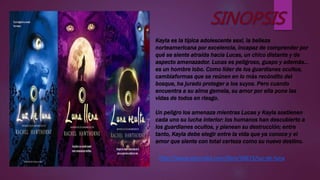 Kayla es la típica adolescente sexi, la belleza
norteamericana por excelencia, incapaz de comprender por
qué se siente atraída hacia Lucas, un chico distante y de
aspecto amenazador. Lucas es peligroso, guapo y además…
es un hombre lobo. Como líder de los guardianes ocultos,
cambiaformas que se reúnen en lo más recóndito del
bosque, ha jurado proteger a los suyos. Pero cuando
encuentra a su alma gemela, su amor por ella pone las
vidas de todos en riesgo.
Un peligro los amenaza mientras Lucas y Kayla sostienen
cada uno su lucha interior: los humanos han descubierto a
los guardianes ocultos, y planean su destrucción; entre
tanto, Kayla debe elegir entre la vida que ya conoce y el
amor que siente con total certeza como su nuevo destino.
http://www.lecturalia.com/libro/50873/luz-de-luna
 