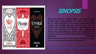 SINOPSIS
Tienes la mitad de nuestro poder y yo tengo la otra.
Cuando Sky ve por primera vez a Zed, el chico malo
de su nueva escuela, ya no puede quitárselo de la
cabeza. Él le habla con sus pensamientos, lee su
mente. Las sombras del pasado la atormentan y un
nuevo mal amenaza su futuro. Sky experimenta
fenómenos paranormales y pronto se sumerge en una
trama de romance y acción que la lleva a descubrir su
verdadera identidad.
Ahora debe enfrentar la oscuridad y decidir si acepta
o no su nueva vida y el amor ¿Se atreverá?
http://cenizasdepapel.blogspot.com/2014/03/resena-sky-joss-stirling.html
 