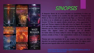 Al despertar dentro de un oscuro elevador en movimiento, lo único que
Thomas logra recordar es su nombre. No sabe quién es. Tampoco hacia
dónde va. Pero no está solo: cuando la caja llega a su destino, las puertas
se abren y se ve rodeado por un grupo de jóvenes. “Bienvenido al Área,
Novicio.” El Área. Un espacio abierto cercado por muros gigantescos. Al
igual que Thomas, ninguno de ellos sabe cómo ha llegado allí. Ni por qué.
De lo que están seguros es de que cada mañana las puertas de piedra del
laberinto que los rodea se abren y por la noche, se cierran. Y que cada
treinta días alguien nuevo es entregado por el elevador.
Un hecho altera de forma radical la rutina del lugar: llega una chica, la
primera enviada al Área. Y más sorprendente todavía es el mensaje que
trae.
Thomas será más importante de lo que imagina. Pero para eso deberá
descubrir los sombríos secretos guardados en su mente. Por alguna razón,
sabe que para lograrlo debe correr. Correr será la clave. O morirá
http://www.librosconhuella.com/2013/08/resena-correr-o-
morir-james-dashner.html
 