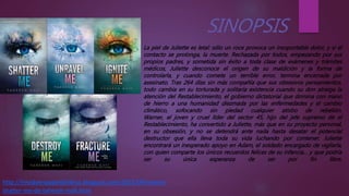 La piel de Juliette es letal: sólo un roce provoca un insoportable dolor, y si el
contacto se prolonga, la muerte. Rechazada por todos, empezando por sus
propios padres, y sometida sin éxito a toda clase de exámenes y trámites
médicos, Juliette desconoce el origen de su maldición y la forma de
controlarla, y cuando comete un terrible error, termina encerrada por
asesinato. Tras 264 días sin más compañía que sus obsesivos pensamientos,
todo cambia en su torturada y solitaria existencia cuando su don atraiga la
atención del Restablecimiento, el gobierno dictatorial que domina con mano
de hierro a una humanidad diezmada por las enfermedades y el cambio
climático, sofocando sin piedad cualquier atisbo de rebelión.
Warner, el joven y cruel líder del sector 45, hijo del jefe supremo de el
Restablecimiento, ha convertido a Juliette, más que en su proyecto personal,
en su obsesión, y no se detendrá ante nada hasta desatar el potencial
destructor que ella lleva toda su vida luchando por contener. Juliette
encontrará un inesperado apoyo en Adam, el soldado encargado de vigilarla,
con quien comparte los únicos recuerdos felices de su infancia… y que podría
ser su única esperanza de ser por fin libre.
http://mividaenpapeldelibros.blogspot.com/2015/09/resena-
shatter-me-de-tahereh-mafi.html
 
