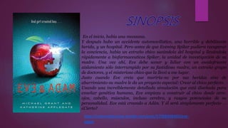 En el inicio, había una manzana.
Y después hubo un accidente automovilístico, una horrible y debilitante
herida, y un hospital. Pero antes de que Evening Spiker pudiera recuperar
la conciencia, había un extraño chico sacándola del hospital y llevándola
rápidamente a biofarmaceuticos Spiker, la unidad de investigación de su
madre. Una vez ahí, Eve debe sanar y lidiar con un escalofriante
aislamiento sólo interrumpido por su fastidiosa madre, un extraño grupo
de doctores, y el misterioso chico que la llevó a ese lugar.
Justo cuando Eve creía que moriría-no por sus heridas sino de
aburrimiento-su madre le da un proyecto especial: Crear al chico perfecto.
Usando una increíblemente detallada simulación que está diseñada para
enseñar genética humana, Eve empieza a construir al chico desde cero:
ojos, cabello, músculos, incluso cerebro, y rasgos potenciales de su
personalidad. Eve está creando a Adán. Y él será simplemente perfecto …
¿Cierto?
http://resenasliterarias.tumblr.com/post/57088408400/eve-
adam
 