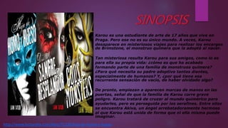 Karou es una estudiante de arte de 17 años que vive en
Praga. Pero ese no es su único mundo. A veces, Karou
desaparece en misteriosos viajes para realizar los encargos
de Brimstone, el monstruo quimera que la adoptó al nacer.
Tan misteriosa resulta Karou para sus amigos, como lo es
para ella su propia vida: ¿cómo es que ha acabado
formando parte de una familia de monstruos quimera?
¿Para qué necesita su padre adoptivo tantos dientes,
especialmente de humanos? Y, ¿por qué tiene esa
recurrente sensación de vacío, de haber olvidado algo?
De pronto, empiezan a aparecen marcas de manos en las
puertas, señal de que la familia de Karou corre grave
peligro. Karou tratará de cruzar al mundo quimérico para
ayudarles, pero es perseguida por los serafines. Entre ellos
se encuentra Akiva, un ángel arrebatadoramente hermoso
al que Karou está unida de forma que ni ella misma puede
imaginar.
http://www.lecturalia.com/libro/71195/hija-de-humo-y-hueso
 