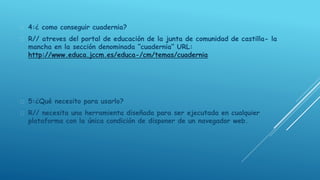  4:¿ como conseguir cuadernia? 
 R// atreves del portal de educación de la junta de comunidad de castilla- la 
mancha en la sección denominada “cuadernia” URL: 
http://www.educa.jccm.es/educa-/cm/temas/cuadernia 
 5:¿Qué necesito para usarlo? 
 R// necesita una herramienta diseñada para ser ejecutada en cualquier 
plataforma con la única condición de disponer de un navegador web. 
 