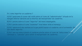  9:¿ como importar un cuaderno ? 
 A) R// posicione el cursor del ratón sobre el icono de “administrador” situado en la 
margen inferior derecho de la interfaz del marquetador de cuadernia. 
 B) R// pinche sobre el icono “importar” del menú desplegable. 
 C) R// pinche sobre el icono “examinar” tras haber leído el mensaje. 
 D) R// aparecerá una ventana en la que podrá buscar el cuaderno con el extensión. Sin 
que desee importar. 
 E) R// una vez seleccionado el cuaderno pinche sobre el icono de “seleccionar” para 
continuar o “cancelar” para volver al marquetador de cuadernia. 
 