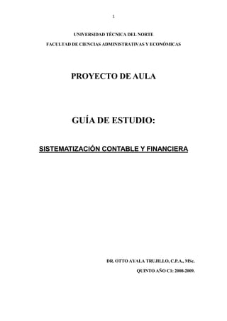 1
UNIVERSIDAD TÉCNICA DEL NORTE
FACULTAD DE CIENCIAS ADMINISTRATIVAS Y ECONÓMICAS
PROYECTO DE AULA
GUÍA DE ESTUDIO:
SISTEMATIZACIÓN CONTABLE Y FINANCIERA
DR. OTTO AYALA TRUJILLO, C.P.A., MSc.
QUINTO AÑO C1: 2008-2009.
 