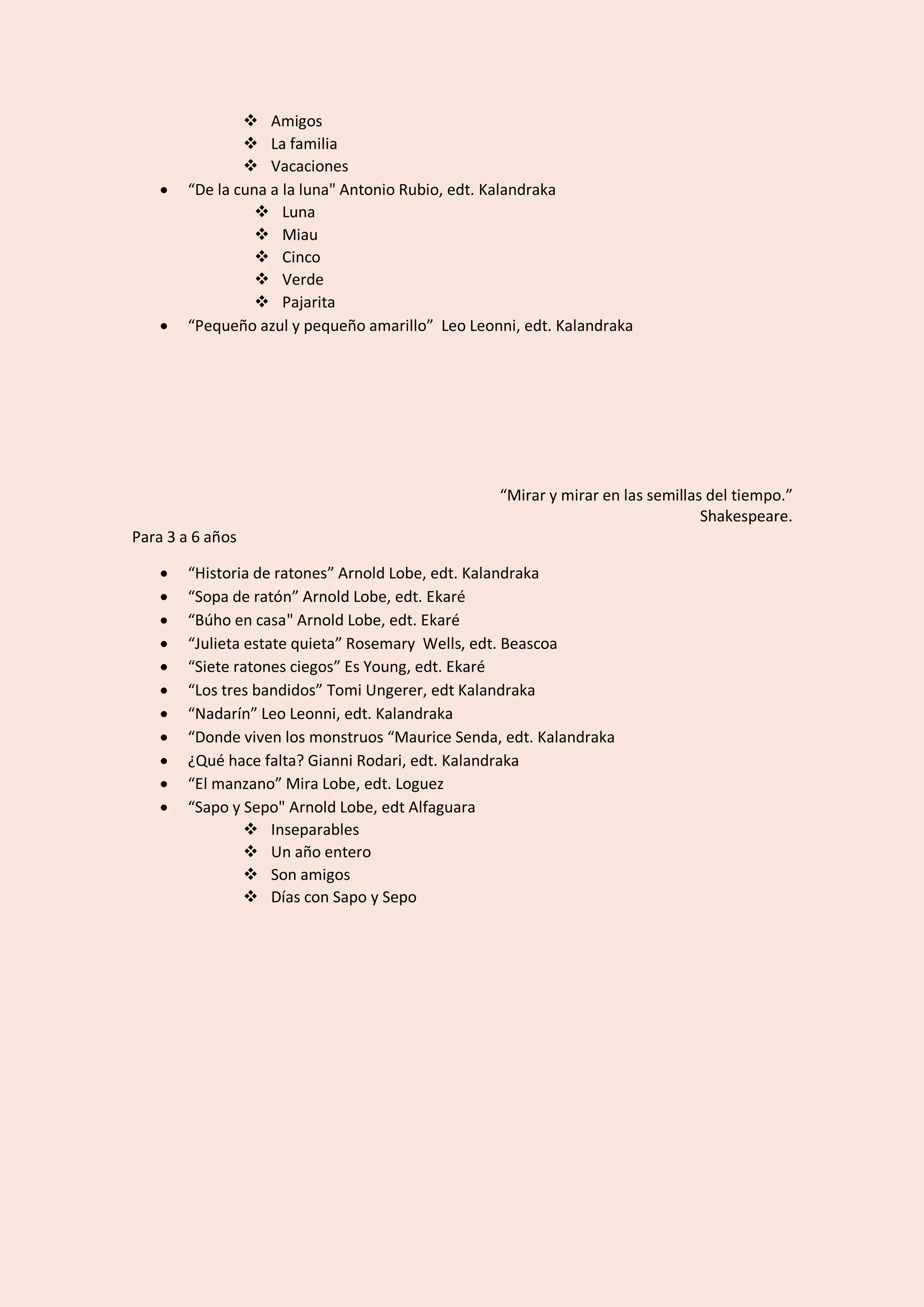 ❖ Amigos
❖ La familia
❖ Vacaciones
• “De la cuna a la luna" Antonio Rubio, edt. Kalandraka
❖ Luna
❖ Miau
❖ Cinco
❖ Verde
❖ Pajarita
• “Pequeño azul y pequeño amarillo” Leo Leonni, edt. Kalandraka
“Mirar y mirar en las semillas del tiempo.”
Shakespeare.
Para 3 a 6 años
• “Historia de ratones” Arnold Lobe, edt. Kalandraka
• “Sopa de ratón” Arnold Lobe, edt. Ekaré
• “Búho en casa" Arnold Lobe, edt. Ekaré
• “Julieta estate quieta” Rosemary Wells, edt. Beascoa
• “Siete ratones ciegos” Es Young, edt. Ekaré
• “Los tres bandidos” Tomi Ungerer, edt Kalandraka
• “Nadarín” Leo Leonni, edt. Kalandraka
• “Donde viven los monstruos “Maurice Senda, edt. Kalandraka
• ¿Qué hace falta? Gianni Rodari, edt. Kalandraka
• “El manzano” Mira Lobe, edt. Loguez
• “Sapo y Sepo" Arnold Lobe, edt Alfaguara
❖ Inseparables
❖ Un año entero
❖ Son amigos
❖ Días con Sapo y Sepo
 