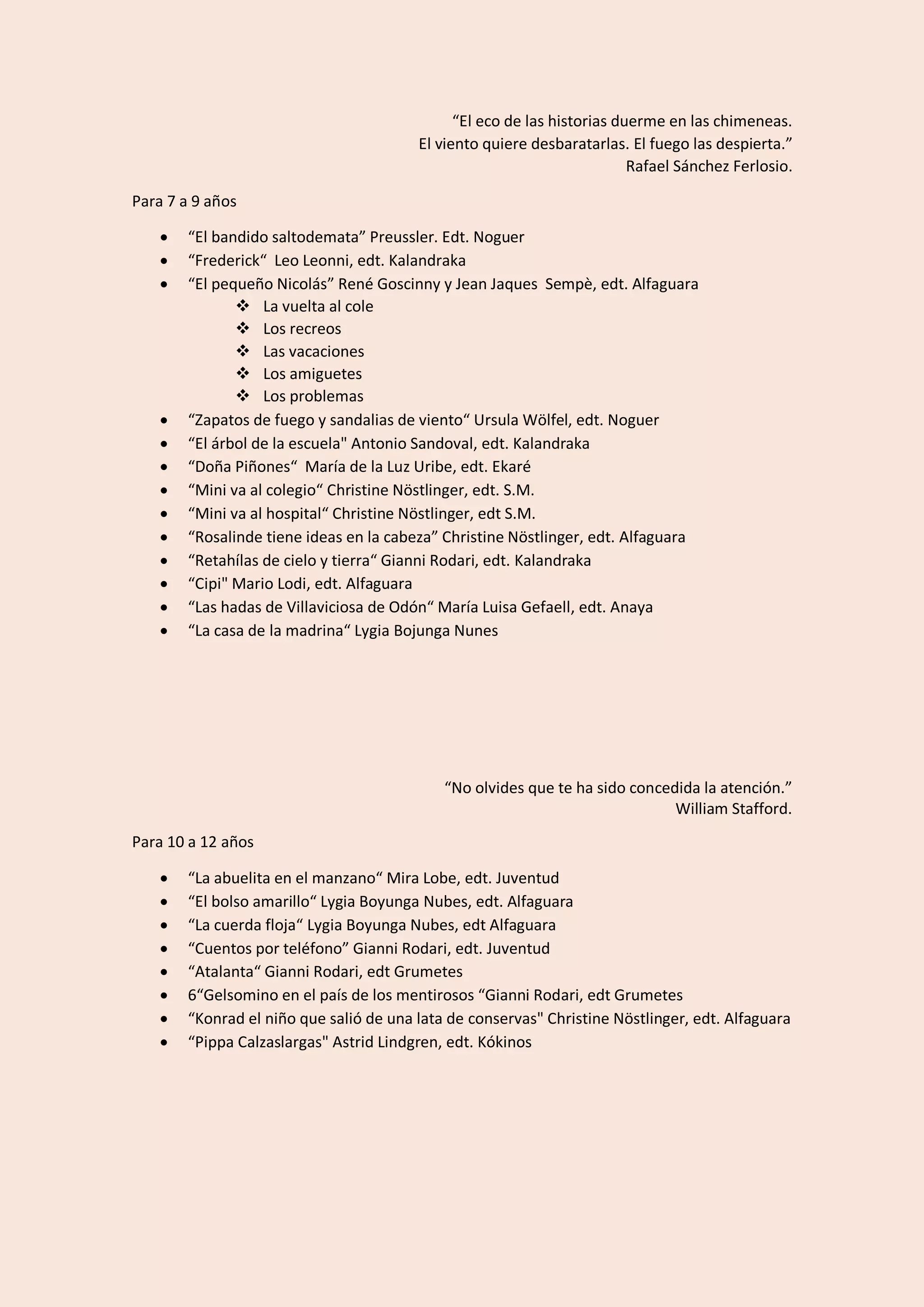 “El eco de las historias duerme en las chimeneas.
El viento quiere desbaratarlas. El fuego las despierta.”
Rafael Sánchez Ferlosio.
Para 7 a 9 años
• “El bandido saltodemata” Preussler. Edt. Noguer
• “Frederick“ Leo Leonni, edt. Kalandraka
• “El pequeño Nicolás” René Goscinny y Jean Jaques Sempè, edt. Alfaguara
❖ La vuelta al cole
❖ Los recreos
❖ Las vacaciones
❖ Los amiguetes
❖ Los problemas
• “Zapatos de fuego y sandalias de viento“ Ursula Wölfel, edt. Noguer
• “El árbol de la escuela" Antonio Sandoval, edt. Kalandraka
• “Doña Piñones“ María de la Luz Uribe, edt. Ekaré
• “Mini va al colegio“ Christine Nöstlinger, edt. S.M.
• “Mini va al hospital“ Christine Nöstlinger, edt S.M.
• “Rosalinde tiene ideas en la cabeza” Christine Nöstlinger, edt. Alfaguara
• “Retahílas de cielo y tierra“ Gianni Rodari, edt. Kalandraka
• “Cipi" Mario Lodi, edt. Alfaguara
• “Las hadas de Villaviciosa de Odón“ María Luisa Gefaell, edt. Anaya
• “La casa de la madrina“ Lygia Bojunga Nunes
“No olvides que te ha sido concedida la atención.”
William Stafford.
Para 10 a 12 años
• “La abuelita en el manzano“ Mira Lobe, edt. Juventud
• “El bolso amarillo“ Lygia Boyunga Nubes, edt. Alfaguara
• “La cuerda floja“ Lygia Boyunga Nubes, edt Alfaguara
• “Cuentos por teléfono” Gianni Rodari, edt. Juventud
• “Atalanta“ Gianni Rodari, edt Grumetes
• 6“Gelsomino en el país de los mentirosos “Gianni Rodari, edt Grumetes
• “Konrad el niño que salió de una lata de conservas" Christine Nöstlinger, edt. Alfaguara
• “Pippa Calzaslargas" Astrid Lindgren, edt. Kókinos
 