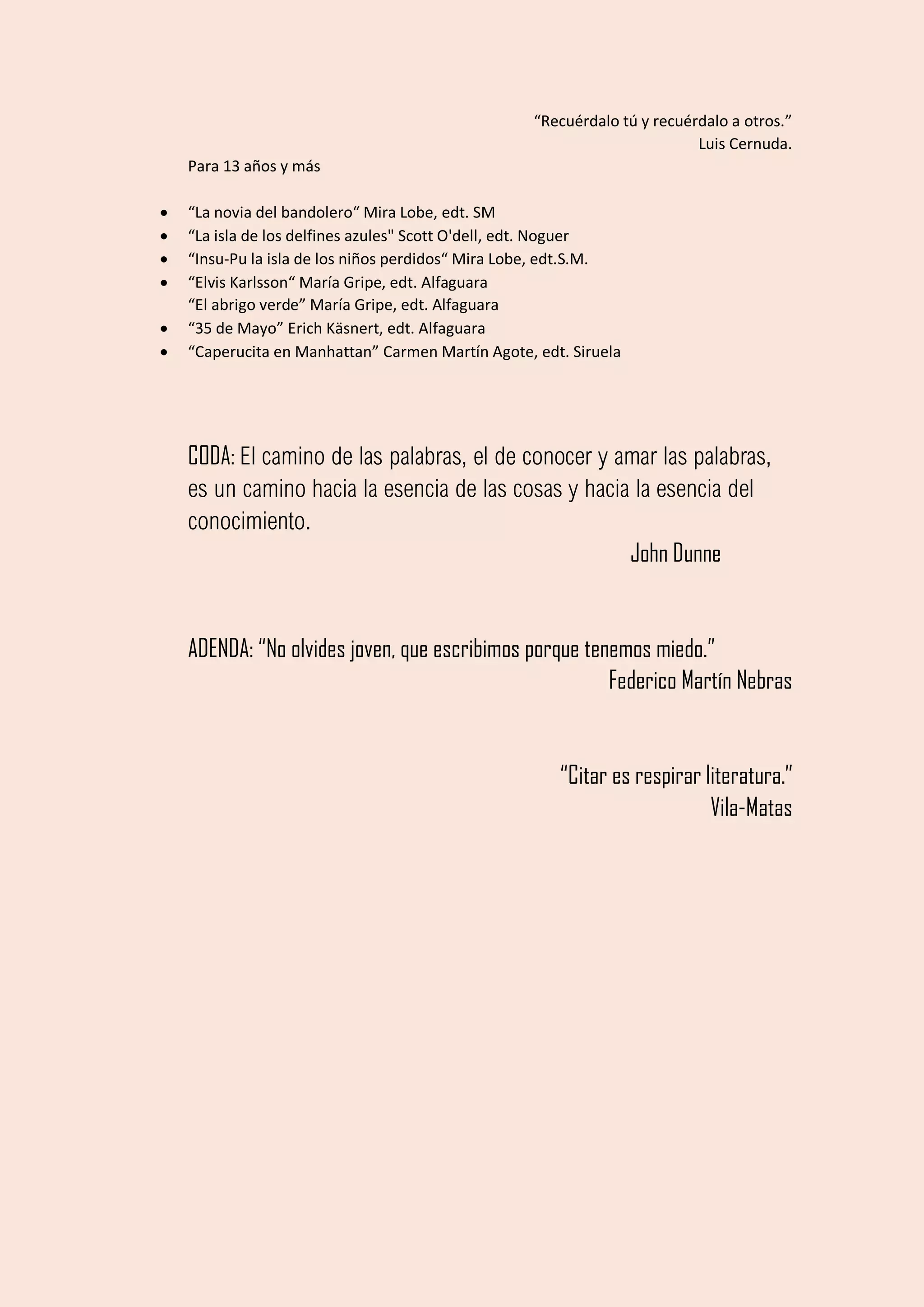 “Recuérdalo tú y recuérdalo a otros.”
Luis Cernuda.
Para 13 años y más
• “La novia del bandolero“ Mira Lobe, edt. SM
• “La isla de los delfines azules" Scott O'dell, edt. Noguer
• “Insu-Pu la isla de los niños perdidos“ Mira Lobe, edt.S.M.
• “Elvis Karlsson“ María Gripe, edt. Alfaguara
“El abrigo verde” María Gripe, edt. Alfaguara
• “35 de Mayo” Erich Käsnert, edt. Alfaguara
• “Caperucita en Manhattan” Carmen Martín Agote, edt. Siruela
CODA: El camino de las palabras, el de conocer y amar las palabras,
es un camino hacia la esencia de las cosas y hacia la esencia del
conocimiento.
John Dunne
ADENDA: “No olvides joven, que escribimos porque tenemos miedo.”
Federico Martín Nebras
“Citar es respirar literatura.”
Vila-Matas
SEMINARIO DE LITERATURA INFANTIL Y JUVENIL "ANA PELEGRÍN", ACCIÓN EDUCATIVA.
 