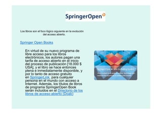 Los libros son el foco lógico siguiente en la evolución
                    del acceso abierto.


Springer Open Books

    En virtud de su nuevo programa de
    libre acceso para los libros
    electrónicos, los autores pagan una
    tarifa de acceso abierto en el inicio
    del proceso de publicación [18.000 $
    USA], y el libro se hace entonces
    plena e inmediatamente disponible, y
    por lo tanto de acceso gratuito
    en SpringerLink para cualquier
    persona en el mundo con acceso a
    Internet. Además, los títulos de libros
    de programa SpringerOpen Book
    serán incluidos en el Directorio de los
    libros de acceso abierto (Doab)
 