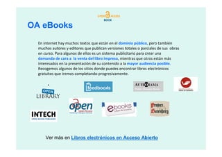 OA eBooks
  En internet hay muchos textos que están en el dominio público, pero también
  muchos autores y editores que publican versiones totales o parciales de sus obras
  en curso. Para algunos de ellos es un sistema publicitario para crear una
  demanda de cara a la venta del libro impreso, mientras que otros están más
  interesados en la presentación de su contenido a la mayor audiencia posible.
  Recogemos algunos de los sitios donde puedes encontrar libros electrónicos
  gratuitos que iremos completando progresivamente.




      Ver más en Libros electrónicos en Acceso Abierto
 