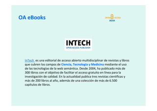 OA eBooks




  InTech es una editorial de acceso abierto multidisciplinar de revistas y libros
  que cubren los campos de Ciencia, Tecnología y Medicina mediante el uso
  de las tecnologías de la web semántica. Desde 2004, ha publicado más de
  300 libros con el objetivo de facilitar el acceso gratuito en línea para la
  investigación de calidad. En la actualidad publica tres revistas científicas y
  más de 200 libros al año, además de una colección de más de 6.500
  capítulos de libros.
 