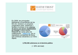 En 2008, las principales
bibliotecas universitarias de los
EE.UU. iniciaron un proyecto
cooperativo para preservar y
facilitar el acceso a los millones
de libros que tienen digitalizados
en Google y otros socios.
Después de varios años de
colaboración. HathiTrust es un
repositorio compartido de libros
que continúa creciendo a un ritmo
rápido.

              2,783,506 volúmenes en el dominio público
                           (~ 28% del total)
 