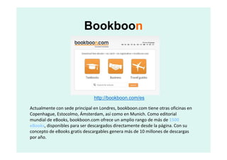 Bookboon




                               http://bookboon.com/es

Actualmente con sede principal en Londres, bookboon.com tiene otras oficinas en
Copenhague, Estocolmo, Ámsterdam, así como en Munich. Como editorial
mundial de eBooks, bookboon.com ofrece un amplio rango de más de 1500
eBooks, disponibles para ser descargados directamente desde la página. Con su
concepto de eBooks gratis descargables genera más de 10 millones de descargas
por año.
 