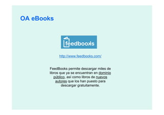 OA eBooks




            http://www.feedbooks.com/


       FeedBooks permite descargar miles de
       libros que ya se encuentran en dominio
          público, así como libros de nuevos
           autores que los han puesto para
               descargar gratuitamente.
 
