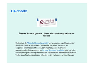 OA eBooks




      Ebooks libres et gratuits : libros electrónicos gratuitos en
                                francés


  El objetivo de “Ebooks libres et gratuits” es la creación y publicación de
  libros electrónicos – o e-books – libres de derechos de autor-, es
  un portal internacional francés, con muchos países miembros
  representados. Este grupo es un foro de discusión y debate , que permite
  una mejor organización para la edición y publicación de libros electrónicos.
  Todos aquellos interesados en e-books están invitados a unirse al grupo
 