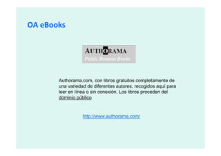 OA eBooks




       Authorama.com, con libros gratuitos completamente de
       una variedad de diferentes autores, recogidos aquí para
       leer en línea o sin conexión. Los libros proceden del
       dominio público


                  http://www.authorama.com/
 