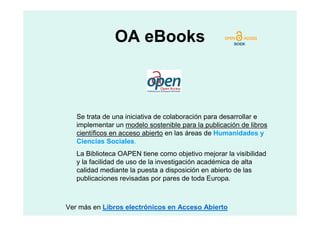 OA eBooks



   Se trata de una iniciativa de colaboración para desarrollar e
   implementar un modelo sostenible para la publicación de libros
   científicos en acceso abierto en las áreas de Humanidades y
   Ciencias Sociales.
   La Biblioteca OAPEN tiene como objetivo mejorar la visibilidad
   y la facilidad de uso de la investigación académica de alta
   calidad mediante la puesta a disposición en abierto de las
   publicaciones revisadas por pares de toda Europa.



Ver más en Libros electrónicos en Acceso Abierto
 