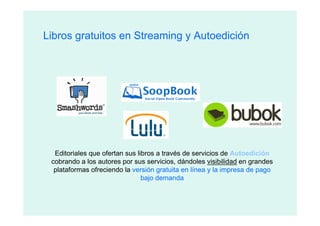 Libros gratuitos en Streaming y Autoedición




  Editoriales que ofertan sus libros a través de servicios de Autoedición
 cobrando a los autores por sus servicios, dándoles visibilidad en grandes
  plataformas ofreciendo la versión gratuita en línea y la impresa de pago
                                bajo demanda
 