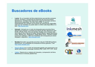 Buscadores de eBooks
•   Luzme Es un buscador de libros electrónicos que permite comparar
    precios, formatos y condiciones de derechos de uso de los libros
    electrónicos. También tiene información sobre los formatos de libros
    electrónicos disponibles. Si el libro tiene DRM., lo que es
    especialmente útil, también se enumeran las restricciones regionales,
    para que de inmediato se puede saber si el libro está disponible en tu
    país. http://luzme.com/

•   Inkmesh Inkmesh es un motor de búsqueda para encontrar libros
    electrónicos gratuitos y comparar los precios de libro electrónico para
    Kindle, iPhone, Nook, Sony en tiendas virtuales como Amazon.com,
    Sony eBook Store, Barnes & Noble, BooksOnBoard, Apple iBookStore,
    Kobo, eBooks.com, Waterstone, Diesel eBook Store. También puedes
    buscar por materias, o filtrar los resultados de la búsqueda por precio
    lenguaje o dispositivo. http://inkmesh.com/


•   Neotake Buscador que permite encontrar más de 5.000.000 de libros
    electrónicos, con posibilidad de búsqueda de libros gratuitos “Free”
    http://www.neotake.com/

•   Search-eBooks es un motor de búsqueda gratuito que proporciona una
    opción para buscar y descargar diversos (PDF, DOC, PPT, RTF, XLS)

•   Calibre. Dispone de un sistema de búqueda y comparación de libros
    electrónicos en diversas plataformas
 