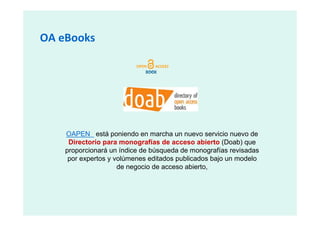 OA eBooks




    OAPEN está poniendo en marcha un nuevo servicio nuevo de
     Directorio para monografías de acceso abierto (Doab) que
    proporcionará un índice de búsqueda de monografías revisadas
     por expertos y volúmenes editados publicados bajo un modelo
                     de negocio de acceso abierto,
 