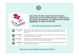 Hay miles de libros bajo licencias Creative
             Commons que los autores ponen a disposición
             del público en general, su problema es la amplia
             dispersión de estos contenidos

                 http://wiki.creativecommons.org/Books




http://www.universoabierto.com/category/libros/
 