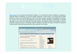 Open Culture es un proyecto que pretende recoger en un sitio web los tesoros mediáticos, educativos y
culturales libres de derechos. Lo usuarios pueden encontrar en libre acceso y en formato epub, HTML,
Kindle o en línea, cerca de 400 libros, por ahora. Hay 150 manuales escolares, 450 audiolibros, películas,
etc. Clásicos como las obras de Shakespeare, Jane Austen, Dickens, Baudelaire, Dostoievski, se pueden
descargar, junto a obras más modernas como Neil Gaiman, John Updike o David Foster Wallace. Entre las
películas se puede encontrar a Tarkovsky, Chaplin, Hitchkock, Eisenstein, Elia Kazan o Godard. Un proyecto
sumamemente interesante que esperemos vaya creciendo con el tiempo
 