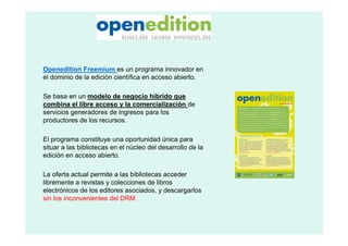 Openedition Freemium es un programa innovador en
el dominio de la edición científica en acceso abierto.

Se basa en un modelo de negocio híbrido que
combina el libre acceso y la comercialización de
servicios generadores de ingresos para los
productores de los recursos.

El programa constituye una oportunidad única para
situar a las bibliotecas en el núcleo del desarrollo de la
edición en acceso abierto.

La oferta actual permite a las bibliotecas acceder
libremente a revistas y colecciones de libros
electrónicos de los editores asociados, y descargarlos
sin los inconvenientes del DRM.
 